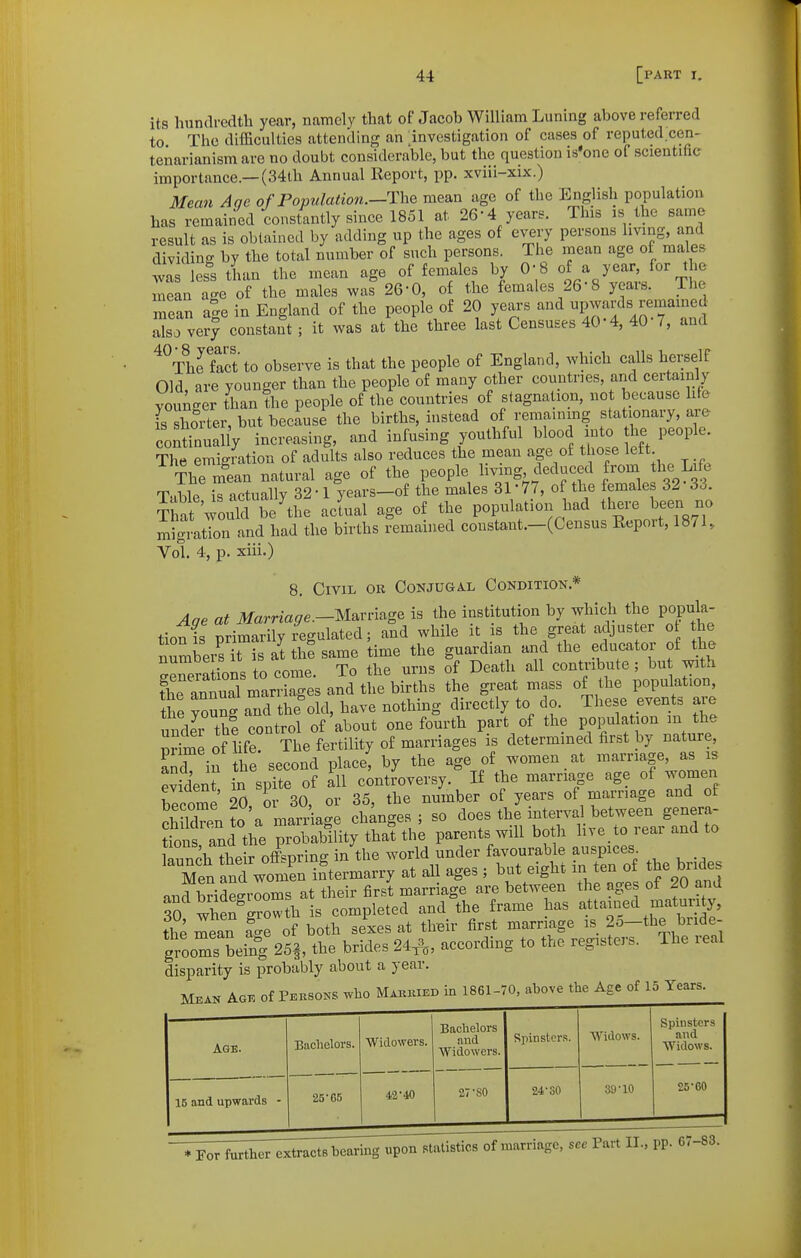 its hundredth year, namely that of Jacob William Luning above referred to The difficulties attending an investigation of cases of reputed cen- tenarianism are no doubt considerable, but the question is'one of scientific importance.—(34lh Annual Report, pp. xviii-xix.) 3Iean Aqe of Population.—The mean age of the English population has remained constantly since 1851 at 26-4 years. This is the same result as is obtained by adding up the ages of every persons hving, and dividing by the total number of such persons. The mean age of males was less than the mean age of females by 0-8 of a year, for the mSn age of the males was 26-0, of the females 26-8 years. The mean a^e in England of the people of 20 years and upwards remamed ™sTve?y constant ; it was at the three last Censuses 40-4, 40-7, and ^^Thrfact to observe is that the people of England, which calls herself Old are younger than the people of many other countries, arid certainly younger than the people of the countries of stagnation, not because life fs shorter, but because the births, instead of remaming stationary, are youthfMl blood int^th. people. The emigration of adults also reduces the mean age of those left The nfean natural age of the people livmg deduced from the Life Table Z actually 32 • 1 years-of the males 31 • 77, of the females 32 33. Sat would be'the actual age of the population had there been no migration and had the births remained constant.-(Census Report, 1871, Vol. 4, p. xiii.) 8. Civil or Conjugal Condition.* Aqe at it/ama^e.-Marriage is the institution by which the popula- tion is primarily egulated; and while it is the great adjuster o the numbei sTis at the same time the guardian and the educator of the ^rera ions to come. To the urns of Death all contribute; bu with the annual marriages and the births the great mass of the population, Ihe youBff a^d the old, have nothing directly to do. These events are unto th? control of about one fourth part of the P^lf f {^ Se of life. The fertility of marriages is determined first by nature and in he second place, by the age of women at marriage, as is evident in spite of Iw controversy. If the marriage age of women become 20, or 30, or 35, the number of years of marriage and of Sen to a marHage changes ; so does the interva between genera- ls and the probability that the parents will both hve to rear and to llnnch their offspring in the world under favourable auspices lenfnd woS at all ages ; but eight in ten of the bndes and bridegrooms at their first marriage are between the ages of 20 and sS whe?growth is completed and the frame has attained maturity, the mean £e of both sexes at their first marriage is 2o-the bride- grooms being 25|, the brides 24^, according to the registers. The real disparity is probably about a year. Mean Age of Peksons who Makiukd in 1861-70, above the Age of 15 Years. Age. 15 and upwards - Bachelors. 25-65 Widowers. 42-40 Bachelors and Widowers. 27-SO Spinsters. 24-SO Widows. 39-10 Spinsters and Widows. 25-60 -7^^;^^^^^;;^;,^^^^^^^^^^^^ sec Part II., pp. 67-83.