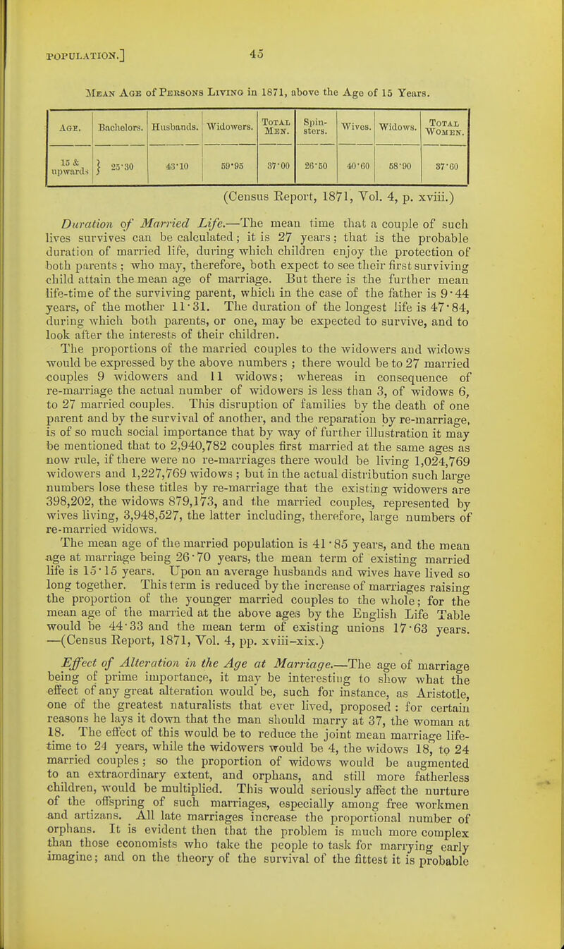 Mean Age of Persons Living in 1871, above the Age of 15 Years. Age. Baclielors. Husbands. Widowers. Total Men. Spin- sters. Wives. Widows. Total Women. 15 & upwards 1 25-30 43-10 59 So 37-00 26-50 40-60 58-00 87-60 (Census Eeport, 1871, Vol. 4, p. xviii.) Duration of Married Life.—The mean time that a couple of such lives survives can be calculated; it is 27 years; that is the probable duration of married life, during which children enjoy the protection of both parents ; who may, therefore, both expect to see their first surviving child attain the mean age of marriage. But there is the further mean life-time of the surviving parent, which in the case of the father is 9*44 years, of the mother 11'SI, The duration of the longest life is 47*84, during Avhich both parents, or one, may be expected to survive, and to look after the interests of their children. The proportions of the married couples to the widowers and widows would be expressed by the above numbers ; there would be to 27 married ■couples 9 widowers and 11 widows; whereas in consequence of re-marriage the actual number of widowers is less than 3, of widows 6, to 27 married couples. This disruption of families by the death of one parent and by the survival of another, and the reparation by re-marriage, is of so much social importance that by way of further illustration it may be mentioned that to 2,940,782 couples first married at the same ages as now rule, if there were no re-marriages there would be living 1,024,769 widowers and 1,227,769 widows ; but in the actual distribution such large numbers lose these titles by re-marriage that the existing widowers are 398,202, the widows 879,173, and the married couples, represented by wives living, 3,948,527, the latter including, therefore, large numbers of re-married widows. The mean age of the married population is 41 85 years, and the mean age at marriage being 26 • 70 years, the mean term of existing married life is lo 15 years. Upon an average husbands and wives have lived so long together. This term is reduced by the increase of mamages raising the proportion of the younger married couples to the whole; for the mean age of the married at the above ages by the English Life Table would be 44-33 and the mean term of existing unions 17-63 years. —(Census Report, 1871, Vol. 4, pp. xviii-xix.) Effect of Alteration in the Age at Marriage.—The age of marriage being of prime importance, it may be interesting to show what the effect of any great alteration would be, such for instance, as Aristotle, one of the greatest naturalists that ever lived, proposed : for certain reasons he lays it down that the man should marry at 37, the woman at 18. The eifect of this would be to reduce the joint mean marriage life- time io 24 years, while the widowers would be 4, the widows 18, to 24 married couples ; so the proportion of widows would be augmented to an extraordinary extent, and orphans, and still more fatherless children, M'ould be multiplied. This would seriously affect the nurture of the offspring of such marriages, especially among free workmen and artizans. ^ All late marriages increase the proportional number of orphans. It is evident then that the problem is much more complex than those economists who take the people to task for marrying early imagine; and on the theory of the survival of the fittest it is probable