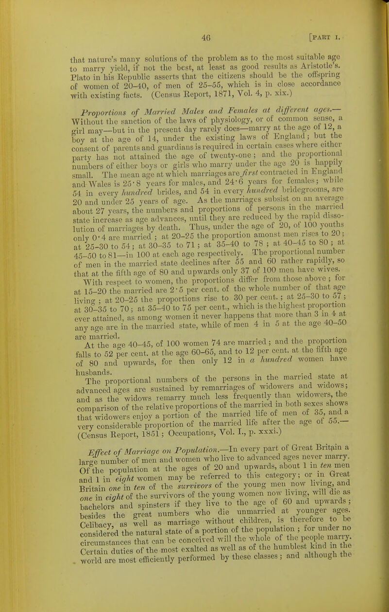 that imlure's many solutions of the problem as to the most suitable ago to marry yield, if not the best, at least as good results as Aristotle's, Plato in his Republic asserts that the citizens should be the offspring of women of 20-40, of men of 25-55, which is in close accordance with existing facts. (Census Eeport, 1871, Vol. 4, p. xix.) Froiiortions of Married Males and Females at different ages.— Without the sanction of the laws of physiology, or of common sense, a o-irl may—but in the present day rarely does—marry at the age ol 12, a boy at the age of 14, under the existing laws of England; but the consent of parents and guardians is required in certain cases where either party has not attained the age of twenty-one ; and the proportional numbers of either boys or girls who marry under the age 20 is happily small. The moan age at which marriages nvQ first contracted in linglaml and Wales is 25-8 years for males, and 24-6 years for females; while 54 in every Imndred brides, and 54 in every hundred bridegrooms, are 20 and under 25 years of age. As the marriages subsist on an average about 27 years, the numbers and proportions of persons in the married state increase as age advances, until they are reduced l)y the rapid disso- lution of marriages by death. Thus, under the age of 20, of 100 youths only 0-4 are married ; at 20-26 the proportion amonst men rises to 20; at 25-30 to 54; at 30-35 to 71 ; at 35-4.0 to 78 ; at 40-45 to 80 ; at 45-50 to 81—in 100 at each age respectively. The proportional number of men in the married state declines after 55 and 60 rather rapidly, so that at the fifth age of 80 and upwards only 37 of 100 men have wives. With respect to women, the proportions differ from those above ; tor at 15-20 the married are 2-5 per cent, of the whole number of that age livino- • at 20-25 the proportions rise to 30 per cent. ; at 2o-t50 to S7 ; at 30-35 to 70; at 35-40 to 75 per cent., which is thehigliest proportion ever attained, as among women it never happens that more than 3 in 4 at any age are in the married state, while of men 4 m 5 at the age 40-50 are married. . , ,. At the age 40-45, of 100 women 74 are married ; and the proportion falls to 52 per cent, at the age 60-65, and to 12 per cent, at the fifth age of 80 and upwards, for then only 12 in a Imndred women have ^^Thrproportional numbers of the persons in the married state at advanced ages are sustained by remarriages of widowers and widows; and as the widows remarry much less frequently than widowers the comparison of the relative proportions of the married m both sexes shows that widowers enjoy a portion of the married hfe of men of 35 andj^ very considerable proportion of the married life after the age of 5o.- (Census Report, 1851; Occupations, Vol. I., p. xxxi.) Effect of Marriage on Fovulation.—Iv. every part of Great Brit{iin a large number of men and women who live to advanced ages never marry. Of the population at the ages of 20 and upwards, about 1 in men and 1 in women maybe referred to this category; or m Great Britain one in ten of the survivors of the young men now living and ™in eight ol the survivors of the young women now living will die as bachelors and spinsters if they live to the age of 60 and upwards ; Ses the great numbers who die unmarried _ at younger ages. Sbacv as fvell as marriage without children, is therefore to be consSed the natural state of a portion of the population ; for under no S mstances that can be conceived will the whole of the people marry. Cei ~ of the most exalted as well as of the ^ . world are most efficiently performed by these classes ; and although the