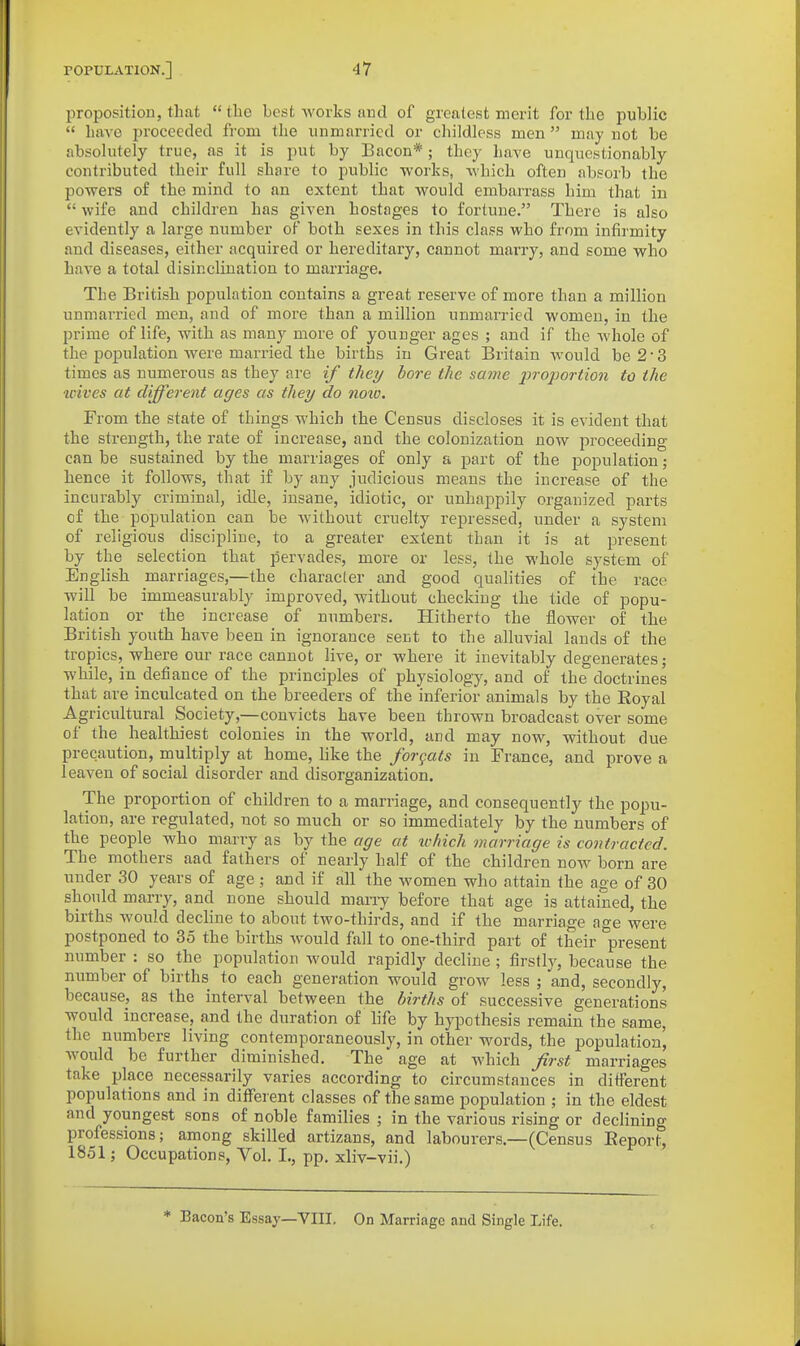 proposition, that  the best works and of greatest merit for the public  have proceeded from the unmarried or childless men  may not be absolutely true, as it is put by Bacon*; they have unquestionably contributed their full share to public works, which often absorb the powers of the mind to an extent that would embarrass him that in  wife and children has given hostages to fortune. There is also evidently a large number of both sexes in this class who from infirmity and diseases, either acquired or hereditary, cannot marry, and some who have a total disinclination to marriage. The British population contains a great reserve of more than a million unmarried men, aud of more than a million unmarried women, in the prime of life, with as many more of younger ages ; and if the whole of the population were married the births in Great Britain would be 2'3 times as numerous as they are if they bore the same proportion to the tcives at different ages as they do noio. From the state of things which the Census discloses it is evident that the strength, the rate of increase, and the colonization now proceeding can be sustained by the marriages of only a part of the population; hence it follows, that if by any judicious means the increase of the incurably criminal, idle, insane, idiotic, or unhappily organized parts of the population can be without cruelty repressed, under a system of religious discipline, to a greater extent than it is at present by the selection that pervades, more or less, the whole system of English marriages,—the character and good qualities of the race will be immeasurably improved, without checking the tide of popu- lation or the increase of numbers. Hitherto the flower of the British youth have been in ignorance sent to the alluvial lands of the tropics, where our race cannot live, or where it inevitably degenerates; while, in defiance of the principles of physiology, and of the doctrines that are inculcated on the breeders of the inferior animals by the Royal Agricultural Society,—convicts have been thrown broadcast over some of the healthiest colonies in the world, and may now, without due precaution, multiply at home, like the formats in France, and prove a leaven of social disorder and disorganization. The proportion of children to a marriage, and consequently the popu- lation, are regulated, not so much or so immediately by the numbers of the people who marry as by the age at which marriage is contracted. The mothers aad fathers of nearly half of the children now born are under 30 years of age; and if all the women who attain the age of 30 should marry, and none should many before that age is attained, the births would decline to about two-thirds, and if the marriage ao-e were postponed to 35 the births would fall to one-third part of their present number : so the population would rapidly decline; firstly, because the number of births to each generation would grow less ; and, secondly, because, as the interval between the births of successive generations would increase, and the duration of hfe by hypothesis remain the same, the numbers living contemporaneously, in other words, the population, would be further diminished. The age at which Jirst marriages take ijlace necessarily varies according to circumstances in different populations and in different classes of the same population ; in the eldest and youngest sons of noble families ; in the various rising or declining professions; among skilled artizans, and labourers.—(Census Eeport, 1851; Occupations, Vol. I., pp. xliv-vii.) * Bacon's Essay—VIII. On Marriage and Single Life.