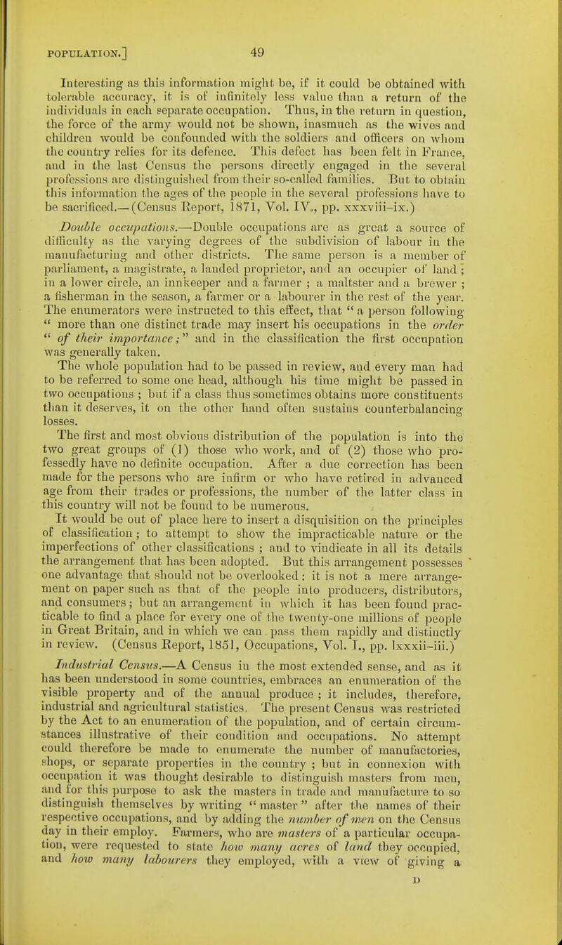 Interesting as this information might be, if it couhl be obtainerl with tolerable accuracy, it is of infinitely less value than a return of the individuals in each separate occupation. Thus, in the i-oturn in question, the force of the army would not be shown, inasmuch as the wives and children would be confounded with the soldiers and officers on whom the country relies for its defence. This defect has been felt in France, and in the last Census the persons directly engaged in the several professions are distinguished from their so-called families. But to obtain this information the ages of the people in the several professions have to be sacrificed.— (Census Ecport, 1871, Vol. IV., pp. xxxviii-ix.) Double occupations.—Double occupations are as great a source of dittlculty as the varying degrees of the subdivision of labour in the manu/acturiug and other districts. The same person is a member of parliament, a magistrate, a lauded proprietor, and an occupier of land ; in a lower circle, an innkeeper and a farmer ; a maltster and a brewer ; a fisherman in the season, a farmer or a labourer in the rest of the year. The enumerators were instructed to this effect, that  a person following  more than one distinct trade may insei't his occupations in the order  of their importanceand in the classification the first occupation was generally taken. The Avhole population had to be passed in review, and eveiy man had to be referi'ed to some one head, although his time might be passed in two occupations ; but if a class thus sometimes obtains more constituents than it deserves, it on the other hand often sustains counterbalancing losses. The first and most obvious distribution of the population is into the two great groups of (J) those who work, and of (2) those who pro- fessedly have no definite occupation. After a due correction has been made for the persons who are infirm or who have retired in advanced age from their trades or professions, the number of the latter class in this country will not be found to be numerous. It would be out of place here to insert a disquisition on the principles of classification; to attempt to show the impracticable nature or the imperfections of other classifications ; and to vindicate in all its details the arrangement that has been adopted. But this arrangement possesses one advantage that should not be overlooked: it is not a mere arrange- ment on paper such as that of the people into producers, distributors, and consumers; but an arrangement in which it has been found prac- ticable to find a place for every one of the twenty-one millions of people in Great Britain, and in which we can pass them rapidly and distinctly in review. (Census Report, 1851, Occupations, Vol. I., pp. Ixxxii-iii.) Industrial Census.—A Census in the most extended sense, and as it has been understood in some countries, embraces an enumeration of the visible property and of the annual produce ; it includes, therefore, industrial and agricultural statistics. The present Census was restricted by the Act to an enumeration of the population, and of certain circum- stances illustrative of their condition and occupations. No attempt could therefore be made to enumerate the number of manufactories, shops, or separate properties in the country ; but in connexion with occupation it was thought desirable to distinguish masters from men, and for this purpose to ask the masters in trade and manufacture to so distinguish themselves by writing  master  after tlie names of their respective occupations, and by adding the number of im'ii on the Census day in their employ. Farmers, who are masters of a particular occupa- tion, were requested to state hmo many acres of land they occupied, and hoiu many labourers they employed, with a view of giving a