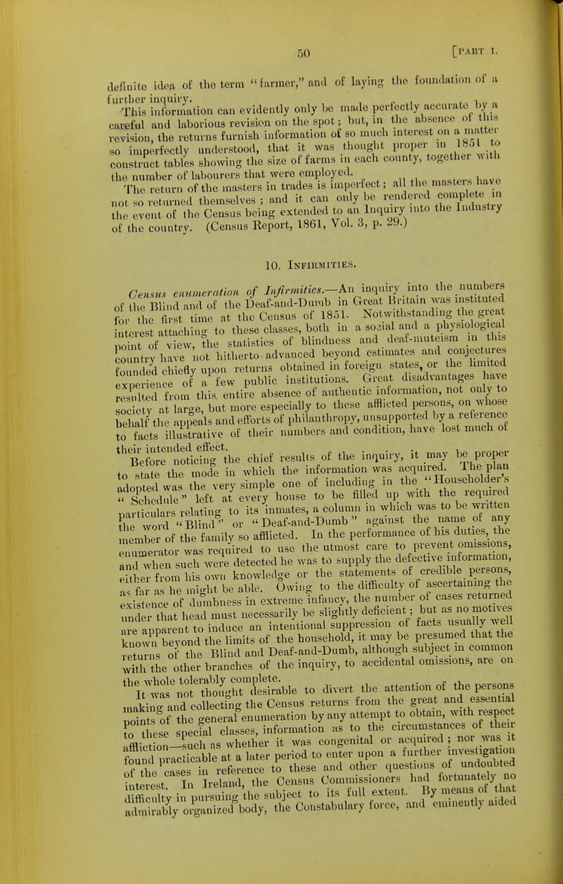(lefmlto idea of the term farmer, and of laying the foundation of a ^'rhis information can evidently only he made perfectly accurate hy a careful and laborious revision on the spot; but, in the absence of this revision, the returns furnish information of so much mterest on a m. ttei so imperfectly understood, that it was thought proper 18o to construct tables showing the si.e of farms in each county, together with the number of labourers that were employed. The return of the masters in trades is nnporfect; al the masters have not i Turned themselves ; and it can only be rendered complete m Z. even! of the Census being extended to an Inquiry auto the Industry of the country. (Census Report, 1861, Vol. 3, p. 29.) 10. Infiumities. Census enumeration of Injirmilies.-kn inquiry into the numbers of aie Bl nd and of the Deaf-mid-Dumb in Great Britain was instituted ?or the fi st time at the Census of 1851. Not,withstandmg the grea n oiSt attaching to these classes, both in a social and a physiolog cal poTnt o^^^^^^^^ statistics of blindness and deaf-muteism m this Jountiv have not hitherto advanced beyond estimates and conjectures fo mded chiefly upon returns obtained in foreign states or the limited exredencr ot^ a few public institutions. Great disadvantages have reTlted from this, entite absence of authentic information, not only to society at large, but more especially to these afflicted persons, on whose Salf the appeals and efforts of philanthropy, unsupported by a refeijce to facts iuisUtive of their numbers and condition, have lost much of ^'tfr'he chief resul.s of the inquiry, it may be proper to state the mode in which the information was acquire^. ^^\f^^ llpted w s the very simple one of including in the -Householder « sKm?' left at%veiV house to be filled up with the required mrticXs relating to its 'inmates, a column in which was to be written t^h^wrBlind'- or <'Deaf-and-Dumb» against the ^^^me of any member of the family so afflicted. In the performance of his duties, the «iator was required to use the utmost care to prevent omissions. Tnd when such weJe detected he was to supply the defective information, eUheT from his own knowledge or the statements of credible persons a a he night be able. Owing to the difficulty of ascertaining the P^is ence of imibness in extreme infancy, the number of cases returned ^nd r that head must necessarily be slightly deficient; b-t - - ^^^^^^^^^^^ are apparent to induce an intentional suppression of fact. ^a'|y ^^^l^ known beyond the limits of the household, it niay be presumed that the returns of the Blind and Deaf-and-Dumb, although subject in common will Se other branches of the inquiry, to accidental omissions, are on ^^ttatn^ttoi^nSrable to divert the attention of the persons makin'and coUectilig the Census returns from the great and essentia pc^nts^of the general enumeration by any attempt to obtain, with respec r^hese special classes, information as to the circumstances of the Ifflic on-?uch as whether it was congenital or acquired ; nor was fouS m-acticable at a later period to enter upon a further investigation of tho cL^ h to these and other questions of undoubted of the cases ^^^^^'^^ Commissioners had fortunately no iiStV in pursl'the nbj^^^^ to its full extent. By means of that iiiably oJ^nLd^ody, the Constabulary force, and eminently aided