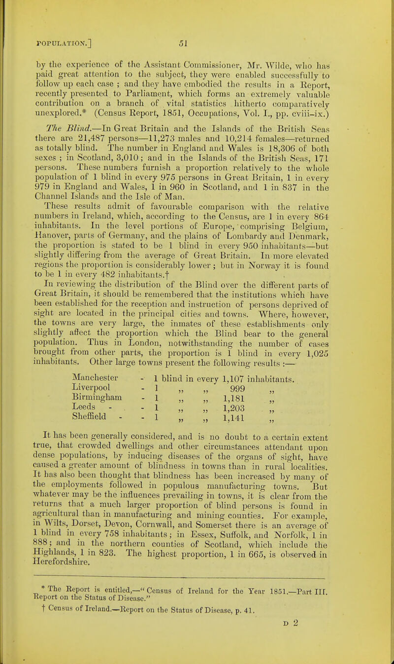 by the experience of the Assistant Commissioner, Mr. Wilde, who has paid great attention to the subject, they were enabled successfully to follow up each case ; and they have embodied the results in a Report, recently presented to Parliament, which forms an extremely valuable contribution on a branch of vital statistics hitherto (jomparatively unexplored.* (Census Report, 1851, Occupations, Vol. I., pp. cviii-ix.) The Blind.—In Great Britain and the Islands of the British Seas there are 21,487 persons—11,273 males and 10,214 females—returned as totally blind. Th(3 number in England and Wales is 18,306 of both sexes ; in Scotland, 3,010; and in the Islands of the British Seas, 171 persons. These numbers fui-nish a proportion relatively to the whole population of 1 blind in every 975 persons in Great Britain, 1 in every 979 in England and Wales, 1 in 960 in Scotland, and 1 in 837 in the Channel Islands and the Isle of Man. These results admit of favourable comparison with the relative numbers in Ireland, which, according to the Census, are 1 in every 864 inhabitants. In the level portions of Europe,' comprising Belgium, Hanover, parts of Germany, and the plains of Lombardy and Denmark, the proportion is stated to be 1 blind in every 950 inhabitants—but slightly differing from the average of Great Britain. In more elevated regions the proportion is considerably lower ; but in Norway it is found to be 1 in every 482 inhabitants.! In reviewing' the distribution of the Blind over the different parts of Great Britain, it should be remembered that the institutions which have been established for the reception and instruction of persons deprived of sight are located in the princij)al cities and towns. Where, however, the towns are very large, the inmates of these establishments only slightly aflect the proportion which the Blind bear to the general population. Thus in London, notwithstanding the number of cases brought from other parts, the proportion is 1 blind in every 1,025 inhabitants. Other large towns present the following results :— Manchester - 1 blind in every 1,107 inhabitants. Liverpool - 1 „ „ 999 „ Birmingham - 1 „ „ 1,181 I^eeds - . - 1 „ „ 1,203 Sheffield - - 1 „ „ 1,141 It has been generally considered, and is no doubt to a certain extent true, that crowded dwellings and other circumstances attendant upon dense populations, by inducing diseases of the organs of sight, have caused a greater amount of blindness in towns than in rural localities. It has also been thought that blindness has been increased by many of the employments followed in populous manufacturing towns. But whatever may be the influences prevailing in towns, it is clear from the returns that a much larger proportion of blind persons is found in agricultural than in manufacturing and mining counties. For example, in Wilts, Dorset, Devon, Cornwall, and Somerset there is an average of 1 blind in every 758 inhabitants; in Essex, Suffolk, and Norfolk, 1 in 888; and in the northern counties of Scotland, which include the Highlands, 1 in 823. The highest proportion, 1 in 665, is observed in Herefordshire. >5 55 * The Eeport is entitled,— Census of Ireland for the Year 1851.—Part III Keport on the Status of Disease. t Census of Ireland.^Keport on the Status of Disease, p. 41. D 2