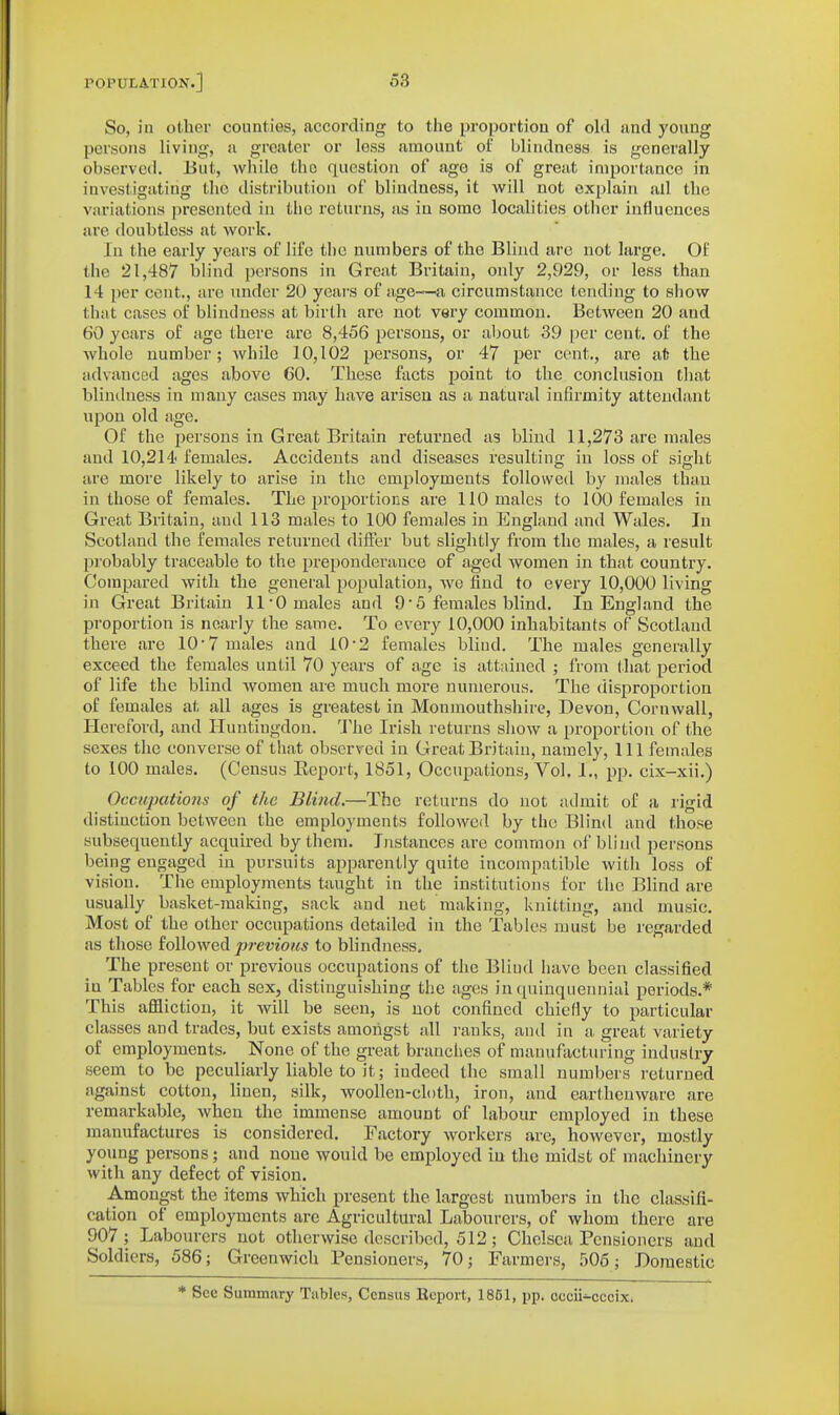 So, in other counties, according to the proportion of ohl and young persons living, a greater or less amount of blindness is generally observed. 15ut, while the question of age is of great importance in investigating the distribution of blindness, it will not explain all the variations presented in the returns, as in some localities other influences are doubtless at work. In the early years of life the numbers of the Blind are not large. Of the 21,487 blind persons in Great Britain, only 2,929, or less than 14 per cent., are under 20 years of age~a circumstance tending to show that cases of blindness at birth are not very common. Between 20 and 60 years of age there are 8,456 persons, or about 39 per cent, of the whole number; while 10,102 persons, or 47 per cent., are at the advanced ages above 60. These facts point to the conclusion that blindness in many cases may have arisen as a natural infirmity attendant upon old age. Of the persons in Great Britain returned as blind 11,273 are males and 10,214 females. Accidents and diseases resulting in loss of sight are more likely to arise in the employments followed by males than in those of females. The proportions are 110 males to 100 females in Great Britain, and 113 males to 100 females in England and Wales. In Scotland the females returned diftev but slightly from the males, a result probably traceable to the preponderance of aged women in that country. Compared with the general population, we find to every 10,000 living in Great Britain 11-0 males and 9• 5 females blind. In England the proportion is nearly the same. To every 10,000 inhabitants of Scotland there are 10-7 males and 10-2 females blind. The males generally exceed the females until 70 years of age is attivincd ; from that period of life the blind women are much more numerous. The disproportion of females at all ages is greatest in Monmouthshire, Devon, Cornwall, Hereford, and Huntingdon. 'J'he Irish returns show a proportion of the sexes the converse of that observed in Great Britain, namely, 111 females to 100 males. (Census Eeport, 1851, Occupations, Vol. I., pp. cix-xii.) Occupations of the Blind.—The returns do not admit of a rigid distinction between the employments followed by the Blind and those subsequently acquired by them. Ijistances are common of blind persons being engaged in pursuits apparently quite incompatible with loss of vision. The employments taught in the institutions for the Blind are usually basket-making, sack and net making, knitting, and music. Most of the other occupations detailed in the Tables must be regarded as those followed previous to blindness. The present or previous occupations of the Blind have been classified in Tables for each sex, distinguishing the ages in quinquennial periods.* This affliction, it will be seen, is not confined chiefly to particular classes and trades, but exists amongst all ranks, antl in a great variety of employments. None of the great branches of manufacturing industry seem to be peculiarly liable to it; indeed the small numbers returned against cotton, linen, silk, woollen-ch)th, iron, and earthenware are remarkable, when the immense amount of labour employed in these manufactures is considered. Factory workers are, however, mostly young persons; and none would be employed in the midst of machinery with any defect of vision. Amongst the items which present the largest numbers in the classifi- cation of employments are Agricultural Labourers, of whom there are 907 ; Labourers not otherwise described, 512 ; Chelsea Pensioners and Soldiers, 586; Greenwich Pensioners, 70; Farmers, .506; Domestic * See Summary Tables, Census Report, 1861, pp. cccii-cccix.