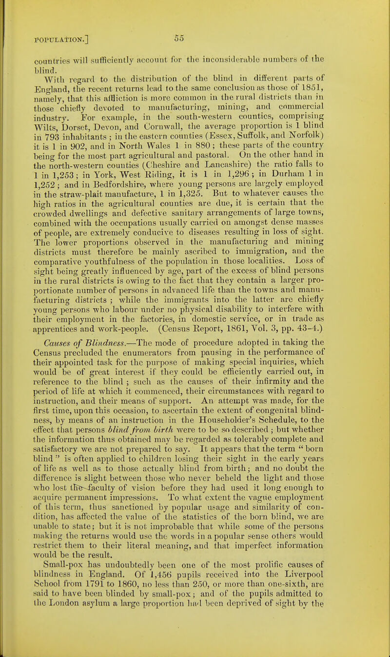 countries will siitficiently nccount for the inconsidemble numbers of the blind. With regiird to the distribution of the blind in different parts of En-land, the recent returns lend to the same conclusion as those of 1851, namely, that this alHictiou is more common in the rural districts than in those chiefly devoted to manufacturing, mining, and commercial industry. For example, in the south-western counties, comprising Wilts, Dorset, Devon, and Cornwall, the average proportion is 1 blind in 793 inhabitants ; in the eastern counties (Essex, Suffolk, and Norfolk) it is 1 in 902, and in North Wales 1 in 880 ; these parts of the country being for the most part agricultural and pastoral. On the other hand in the north-western counties (C!heshire and Lancashire) the ratio falls to 1 in 1,253; in York, West Riding, it is 1 in 1,296; in Durham 1 in 1,252 ; and in Bedfordshire, where young persons are largely employed in the straw-plait manufacture, 1 in 1,325. But to whatever causes the high ratios in the agricultural counties are due, it is certain that the crowded dwellings and defective sanitary arrangements of large towns, combined with the occupations usually carried on amongst dense masses of people, are extremely conducive to diseases resulting in loss of sight. The lower proportions observed in the manufacturing and mining districts must therefore be mainly ascribed to immigration, and the comparative youthf ulness of the population in those localities. Loss of sight being greatly influenced by age, part of the excess of blind persons iu the rural districts is owing to the fact that they contain a larger pro- portionate number of persons in advanced life than the towns and manu- facturing districts ; while the immigrants into the latter are chiefly young persons who labour under no physical disability to interfere with their employment in the factories, in domestic service, or in trade as apprentices and work-people. (Census Eeport, 1861, Vol, 3, pp. 43-4.) Causes of Blindness.—The mode of procedure adopted in taking the Census precluded the enumerators from pausing in the performance of their appointed task for the purpose of making special inquiries, which would be of great interest if they could be efficiently carried out, in reference to the blind ; such as the causes of their infirmity and the period of life at which it commenced, their circumstances with regard to instruction, and their means of support. An attempt was made, for the first time, upon this occasion, to ascertain the extent of congenital blind- ness, by means of an instruction in the Householder's Schedule, to the effect that persons blind from birth were to be so described ; but whether the information thus obtained may be I'egarded as tolerably complete and satisfactory we are not prepared to say. It appears that the term  born blind  is often applied to children losing their sight in the early years of life as well as to those actually blind from birth; and no doubt the difference is slight between those who never beheld the light and those who lost the-Jkculty of vision before they had used it long enough to acquire pei'manent impressions. To what extent the vague employment of this term, thus sanctioned by popular usage and similarity of con- dition, has affijcted the vnlue of the statistics of the born blind, we are unable to state; but it is not improbable that while some of the persons making the returns would use the words in a popular sense others Avould restrict them to their literal meaning, and that imperfect information would be the result. Small-pox has undoubtedly been one of the most prolific causes of blindness in England. Of 1,456 pupils i-eceived into the Liverpool School from 1791 to 1860, no less than 250, or more than one-sixth, are said to have been blinded by small-pox; and of the pupils admitted to the London asylum a large proportion had been deprived of sight by the