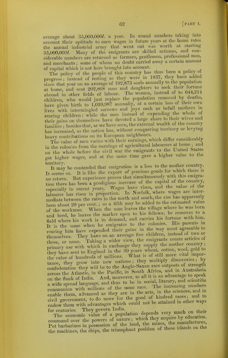 nvevage about 35,000,000/. a yenr. In round numbor.s taking into account their aptitude to earn wages in future years at tlie homo rates tlie iiiuiual industrial army that went out was worth at starting 35,000,000/. Many of the emigrants are skilled artizans, and con- sidei'ablc numbers are returned as farmers, gentlemen, professional men, and merchants ; some of whom no doubt carried away a certain amount of capital whicii is not here brought into account. <• The policy of the people of this country has thus been a policy ot progress ; instead of resting as they were in 1837, they have added since that year on an average of 192,873 souls annually to the population at home, and sent 202,8(38 sons and daughters to seek their fortune abroad in other fields of labour. The women, instead of to 644,214 children, who would just replace the population removed by deaths, have given birth to 1,039,987 annually, at a certain loss of their own lives with intermingled sorrows and joys such as befall mothers in rearino- children: while the men instead of expending the whole of their Svins on themselves have devoted a large share to their wives and families • besides that, as we have seen, the external wealth of the country has increased, as the nation has, Avithout conquering territory or levying heavy contributions on its European neighbours. The value of men varies with their earnings, which differ considerably in the colonies from the earnings of agricultural labourers at I'ome ; and on the whole before the civil war the emigrants to the United States got higher wages, and at the same time gave a higher value to the ifS be contended that emigration is a loss to the mother country. Tt seems so It is like the export of precious goods for which there is no 'return. But experience proves that simultaneously with this emigra- tion there has been a prodigious increase of the capital of the countiy especially in recent years. Wages have risen, and the value of the Xtirer\as risen i/proportion. In Norfolk where wages are inter- mediate between the rates in the north and .outh,the rise has apparently been about 20 per cent.; so a fifth may be added to the estimated value of the workman. When the man leaves the village where he was born and bred, he leaves the market open to his fellows; he removes to a field where his work is in demand, and carries his fortune with him. ?t is the same when he emigrates to the colonies. His paren. ^ rearino- him have expended their gains m the way most agreeable to hemselves. They have on an average five children, instead of two or thr^e or none. Taking a wider view, the emigrants create articles of primary use with which in exchange they supply the mother country; ?hev have sent to England in the 39 years wheat, cotton, wool, gold to ti^value of tn^^^^^^ millions. What is of still more vital impor- tance they grow into new nations; they multiply discoveries; by on deSn^they will be to the Anglo-Saxon race outposte of s^-g^h across the Atlantic, in the Pacific, in South Africa ^^^^^^^^^^^^ on the flank of India. And, moreover, to all it is « «<;;j^^ JP^^^ a wide spread language, and thus to be in ^^^^ ' ^^^^^^J^^^ ^ communion with millions of the same race. J he ^^^^^^^^^ ™™ enable them, advanced as they are in ^^^f^-^1' .iVi^^s ai^^^ rivil e-overnment, to do more for the good of kind ed i aces , ana to entwThem wmi advantages which could not be attained m other ways '\T7:Z2'7J:Z^^^^^ depends very much on the^ commanrovrt^^^ powers of naWe; f^f'^^y^^Znl^u^'^Z- Put barbarians in possession of the land, the Vet Xdron ^^^^ the machines, the ships, the triumphant position of these islands on tne