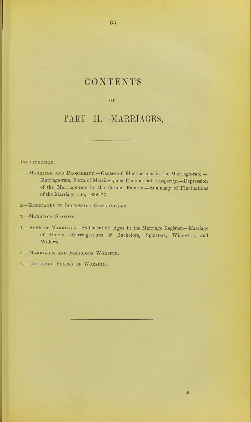 CONTENTS OF PART II.-MAMIAGE8. Introduction. 1. —Makeiage and Pkospekity.—Causes of Fluctuations in the Marriage-rate.— Marriage-rate, Form of Marriage, and Commercial Prosperity.—Depression of the Marriage-rate by the Cotton Famine.—Summary of Fluctuations of the Marriage-rate, 1839-77. 2. —Marriages in Successive Generations. 3. —Marriage Seasons. 4. —Ages at Marriage.—Statement of Ages in the Marriage Eegister.—Marriage of Minors,—Marriage-rates of Bachelors, Spinsters, Widowers, and Widows. 5. —Marriages and Religious Worship. 6. —Certified Places of Worship. E