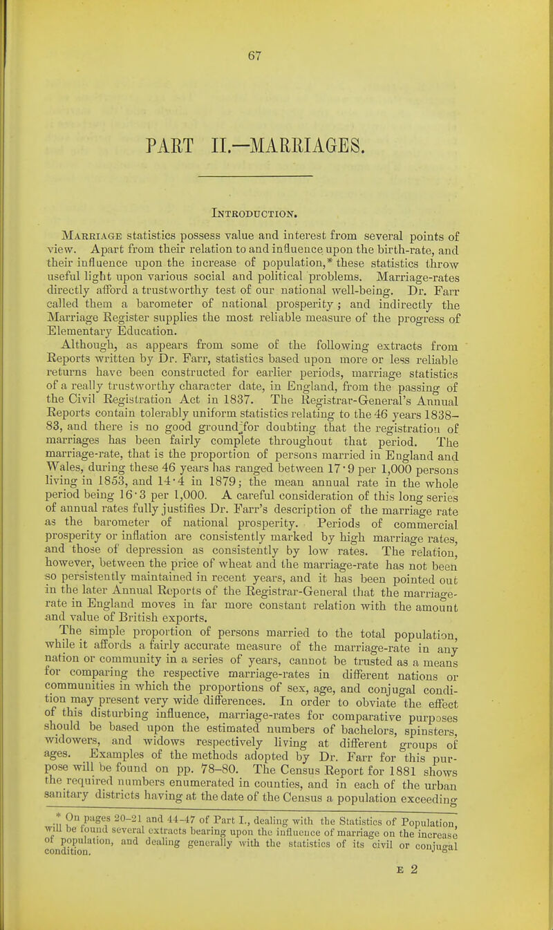 PART II.—MARRIAGES. Introduction. Marriage statistics possess value and interest fi-om several points of view. Apart from their relation to and influence upon the birth-rate, and their influence upon the increase of population,* these statistics throw useful light upon various social and political problems. Marriage-rates directly afford a trustworthy test of our national well-being. Dr. Farr called them a barometer of national prosperity; and indirectly the Marriage Eegister supplies the most reliable measure of the progress of Elementai-y Education. Although, as appears from some of the following extracts from Reports written by Dr. Farr, statistics based upon more or less reliable returns have been constructed for earlier periods, marriage statistics of a really trustworthy character date, in England, from the passing of the Civil Registration Act in 1837. The Registrar-G-eneral's Annual Reports contain tolerably uniform statistics relating to the 46 years 1838- 83, and there is no good groundjfor doubting that the registration of marriages has been fairly complete throughout that period. The marriage-rate, that is the proportion of persons married in England and Wales, during these 46 years has ranged between 17 9 per 1,000 persons living in 1853, and 14-4 in 1879; the mean annual rate in the whole period being 16-3 per 1,000. A careful consideration of this long series of annual rates fully justifies Dr. Farr's description of the marriage rate as the barometer of national prosperity. Periods of commercial prosperity or inflation are consistently marked by high marriage rates, and those of depression as consistently by low rates. The relation] however, between the price of wheat and the marriage-rate has not been so persistently maintained in recent years, and it has been pointed out in the later Annual Reports of the Registrar-General that the marriao-e- rate in England moves in far more constant relation with the amount and value of British exports. The simple proportion of persons married to the total population, while it affords a fairly accurate measure of the marriage-rate in any nation or community in a series of years, cannot be trusted as a means for comparing the respective marriage-rates in different nations or communities in v/hich the proportions of sex, age, and conjugal condi- tion may present very wide differences. In order to obviate the effect of this disturbing influence, marriage-rates for comparative purposes should be based upon the estimated numbers of bachelors, spinsters, widowers, and widows respectively living at different groups of ages. Examples of the methods adopted by Dr. Farr for this pur- pose will be found on pp. 78-80. The Census Report for 1881 shows the required numbers enumerated in counties, and in each of the urban sanitary districts having at the date of the Census a population exceeding * On pages 20-21 and 44-47 of Part I., dealing with the Statistics of Population wiu be louiid several extracts bearing upon the influence of marriage on the increase ot population, and dealing generally with the statistics of its civil or coninrrnl condition. ^ E 2