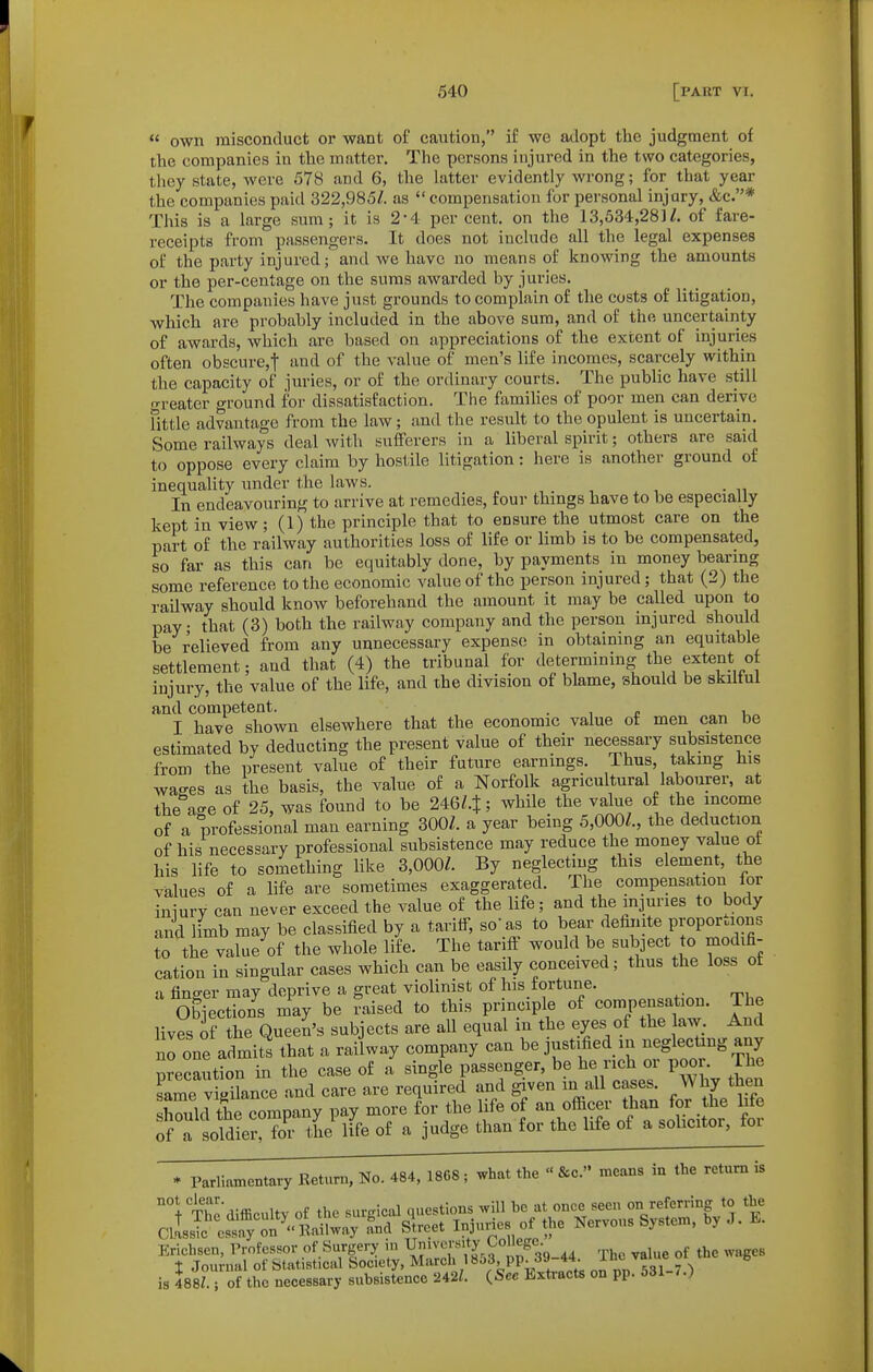  own misconduct or want of caution, if we adopt the judgment of the companies in the matter. The persons injured in the two categories, they state, were 578 and 6, the latter evidently wrong; for that year the companies paid 322,985/. as  compensation for personal injury, &c.* This is a large sum; it is 2-4 per cent, on the 13,534,28]/. of fare- receipts from passengers. It does not include all the legal expenses of the party injured; and we have no means of knowing the amounts or the per-centage on the suras awarded by juries. The companies have just grounds to complain of the costs of litigation, which are probably included in the above sum, and of the uncertainty of awards, which are based on appreciations of the extent of injuries often obscure,t and of the value of men's life incomes, scarcely within the capacity of juries, or of the ordinary courts. The public have still ■reater ground for dissatisfaction. The famihes of poor men can derive fittle advantage from the law; and the result to the opulent is uncertain. Some railways deal with sufferers in a liberal spirit; others are said to oppose every claim by hostile litigation: here is another ground of inequality under the laws. In endeavouring to arrive at remedies, four thmgs have to be especially kept in view; (1) the principle that to ensure the utmost care on the part of the railway authorities loss of life or limb is to be compensated, so far as this can be equitably done, by payments in money bearmg some reference to the economic value of the person injured; that (2) the railway should know beforehand the amount it may be called upon to pay; that (3) both the railway company and the person mjured should be relieved from any unnecessary expense in obtaining an equitable settlement; and that (4) the tribunal for determining the extent of injury, the value of the life, and the division of blame, should be skiltul and competent. . , <• i,„ I have shown elsewhere that the economic value of men can be estimated by deducting the present value of their necessary subsistence from the present value of their future earnings. Thus, taking his wages as the basis, the value of a Norfolk agricultural labourer, at the age of 25, was found to be 246/.J; while the value of the income of a professional man earning 300Z. a year being 5,000/., the deduction of his necessary professional subsistence may reduce the money value ot his life to something like 3,000/. By neglecting this element, the values of a life are sometimes exaggerated. The compensation for iniury can never exceed the value of the life; and the injuries to body and limb may be classified by a tariff, so'as to bear dehnite proportions to the vaSe^of the whole life. The tariff would be subject to modifi- cation in singular cases which can be easily conceived; thus the loss ot a finger may deprive a great violinist of his fortune. Objections may be raised to this principle of compensation. The lives of the Queen's subjects are all equal in the eyes of the law. And no one admits that a railway company can be justified in neglectang any precaution in the case of a single passenger, be he rich or poor The same vieilance and care are required and given in all cases. Why then Scrthe company pay more for the life of an officer than for he life orrLldLr'Z- the life of a judge than for the life of a solicitor, for * Parliamentary Return, No. 484, 18G8; what the  &c. means in the return is Erichsen, Professor of Surgery m Umvcrs.ty College I Journal of Statistical Society, March 18o3, pp. J» 44. xn«. is 488Z.; of the necessary subsistence 242i. {See Extracts on pp. 531 7.)