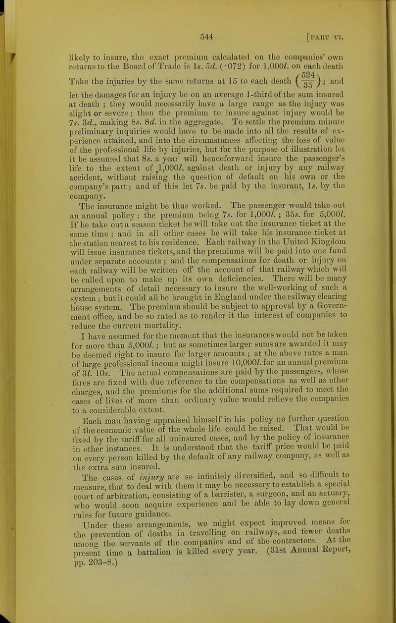 likely to insure, the exact premium calculated on the companies' own returns to the Board of'J'rade i.s Is. i'ld. (-072) for 1,000/. on each death /524\ Take the injuries by the same returns at 15 to each death \ j; antl let the damages for an injury be on an average 1-third of the sum insured at death ; they would necessarily have a large range as the injury was .slight or severe ; then the premium to insure against injury would be 7s. 3d,, making 8s. 8d, in the aggregate. To settle the premium minute preliminary inquiries would have to be made into all the results of ex- perience attained, and into the circumstances affecting the loss of value of the professional life by injuries, but for the purpose of illustration let it be assumed that 8s. a year will henceforward insure the passenger's life to the extent of ,1,000Z. against death or injury by any railway accident, without raising the question of default on his own or the company's part; and of this let 7s. be paid by the insurant, Is. by the company. The insurance might be thus worked. The passenger would take out an annual policy ; the premium being 7s. for 1,000/. ; 35s. for 5,000/. If he take out a season ticket he will take out the insurance ticket at the same time ; and in all other cases he will take his insurance ticket at tlie station nearest to his residence. Each railway in the United Kingdom will issue insurance tickets, and the premiums will be paid into one fund under separate accounts ; and the compensations for death or injury on each railway will be written off the account of that railway which will be called upon to make up its own deficiencies. There will be many arrangements of detail necessary to insure the well-working of such a system ; but it could all be brought in England under the railway clearing house system. The premium should be subject to approval by a Govern- ment office, and be so rated as to render it the interest of companies to reduce the current mortality. I have assumed for the moment that the insurances would not be taken for more than 5,000/.; but as sometimes larger sums are awarded it may be deemed right to insure for larger amounts ; at the above rates a man of large professional income might insure 10,000/.for an annual premium of 3/. 10s. The actual compensations are paid by the passengers, whose fares are fixed Avith due reference to the compensations as well as other charges, and the i^remiums for the additional sums required to meet the cases of lives of more than ordinary value would relieve the companies to a considerable extent. Each man having appraised himself in his policy no further question of the economic value of the whole life could be raised. That would be fixed by the tariff for all uninsured cases, and by the policy of insurance in other instances. It is understood that the tariff price would be paid on every person killed by the default of any railway company, as well as the extra sum insured. The cases of injury Sive so infinitely diversified, and so difficult to measure, that to deal with them it may be necessary to establish a special court of arbitration, consisting of a barrister, a surgeon, and an actuary, who would soon acquire experience and be able to lay down general rules for future guidance. Under these arrangements, we might expect improved means for the prevention of deaths in travelling on railways, and fewer deaths among the servants of the. companies and of the contractors. At the present time a battalion is killed every year. (31st Annual Report, pp. 203-8.)
