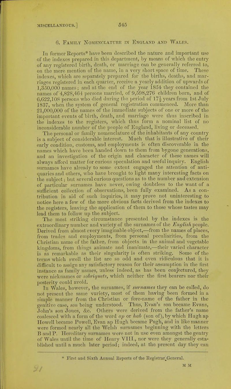 6. Family Nomenhlature in England and Wales. In former Reports* li.ive been clescribccl the nature and important nse of tlie indexes prepared in this department, hy means of wliicli ihe entry of any registered birtla, death, or marriage can be generally refei'rtnl to, on the mere mention of tlie name, in a very short space of time. These indexes, whicli are separately prepared for the births, deaths, and mar- riages registered in each quarter, receive a yearly addition of upwards of 1,350,000 names; and at the end of the year 1854'ihey contained the names of 4,82S,4G4 persons married, of 9,598,276 children born, and of 6,622,108 persons who died during the period of 17^ years from 1st July 1837, when the system of general registration commenced. More than 21,000,000 of the names of the immediate subjects of one or more of the importa.nt events of birth, death, and marriage were thus inscribed in the indexes to the registers, Avhich thus form a nominal list of no inconsiderable number of the people of England, living or deceased. The personal or family nomenclature of the inhabitants of any country is a subject of considerable interest. Much that is illustrative of their early condition, customs, and employments is often discoverable in the nanies which have been handed down to them from bygone generations, and an investigation of the origin and character of these names Avill always afford matter for curious speculation and useful inquiry. English surnames have already to some extent engaged the attention of anti- quaries and others, who have brought to light many interesting facts on the subject; but several curious questions as to the number and extension of particidar surnames have never, owing doubtless to the want of a sufficient collection of observations, been fully examined. As a con- tribution In aid of such inquiries, it may prove not uninteresting to notice here a few of the more obvious facts derived from the indexes to the registers, leaving the application of them to those whose tastes may lead them to follow up the subject. The most striking circumstance presented by the indexes is the extraordinary number and variety of the surnames of the English people. Derived from almost every imaginable object,—from the names of places, from trades and employments, from personal peculiarities, from tlie Christian name of the father, from objects in the animal and vegetable kingdoms, from things animate and inanimate,—their A^aried character is as remarkable as their singularity is often striking. Some of the terms which swell the list are so odd and even ridiculous that it is difficult to assign any satisfactory reason for their assumption in the first instance as family names, unless indeed, as has been conjectured, they were nicknames or sobriquets, which neither the first bearers nor their posterity could avoid. In Wales, however, the surnames, if surnames they can be called, do not present the same variety, most of them having been formed in a simple manner from the Christian or fore-name of the father in the genitive case, son being understood. Thus, Evan's son became Evans, John's son Jones, &c. Others were derived from the father's name coalesced with a form of the word ap or hah (son of), by which Plugh ap Howell became Powell, Evan ap Hugh became Pugh, and in like manner were formed nearly all the Welsh surnames beginning with the letters B and P. Hereditary surnames were not in use even amongst the gentry of Wales until the time of Henry VIII., nor were they generally esta- blished until a much later period; indeed, at the present day they can * First and Sixth Annual Keports of the llegistrar^Gencral. M M