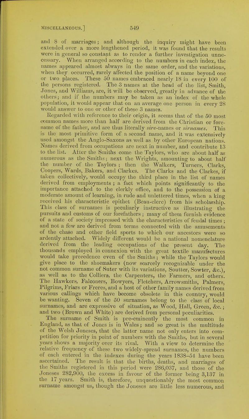 and 8 of marriages; and althougli the inquiry might have been extended over a more lengthened period, it was found that the results were in geuerul so constaut as to render a further investigation unne- cessary. When arranged according to the numbers in each index, the names a[)peared almost always in the same order, and the variations, when they occurred, rarely affected the position of a name beyond one or two places. These 50 names embraced nearly 18 iu every 100 of the persons registered. The 3 names at the head of the list. Smith, Jones, and Williams, are, it will be observed, greatly in advance of the others; and if the numbers may be taken as an index of the whole population, it would appear that on an average one person in every 28 would answer to one or other of these 3 names. Kegarded with refci-ence to their origin, it seems that of the 50 most common names more than half are derived from the Christian or fore- name of the father, and are thus literally sire-names or sirnames. This is the most primitive form of a second name, and it was extensively used amongst the Anglo-Saxons as well as by other European nations. Names derived from occupations are next in number, and contribute 13 to the list. Alter the Smiths come the Taylors, who are about half as numerous as the Smiths; next the Wrights, amounting to about half the number of the Taylors ; then the Walkers, Turners, Clarks, Coopers, Wards, Bakers, and Clarkes. The Clarks and the Clarkes, if taken collectively, would occupy the third place in the list of names derived from employments ; a fact which points signijScantly to the importance attached to the clerkly olRce, and to the possession of a moderate amount of learning, in rude and unlettered times, when a king received his characteristic epithet (Beau-clerc) from his scholarship. This class of surnames is peculiarly instructive as illustrating the pursuits and customs of our forefathers ; many of them furnish evidence of a state of society impressed with the characteristics of feudal times ; and not a few are derived from terms connected with the amusements of the chase and other field sports to v/hich our ancestors were so ardently attached. Widely different would be a national nomenclature derived from the leading occupations of the present day. The thousands employed in connexion with the great textile manufactures would take precedence even of the Smiths; while the Taylors would give place to the shoemakers (now scarcely recognizable under the not common surname of Suter with its variations, Soutter, Sowter, &c.), as well as to the Colliers, the Carpenters, the Farmers, and others. The Hawkers, Falconers, Bowyers, Fletchers, Arrowsmiths, Palmers, Pilgrims, Friars or Freres, and a host of other family names derived from various callings which have become obsolete iu this country, would be wanting. Seven of the 50 surnames belong to the class of local surnames, and are expressive of situation, as Wood, Hall, Green, &c.; and two (Brown and White) are derived from personal peculiarities. The surname of Smith is pre-eminently the most common in England, as that of Jones is in Wales; and so great is the multitude of the Welsh Joneses, that the latter name not only enters into com- petition for priority in point of numbers with the Smiths, but in several years shows a majority over its rival. With a view to determine the relative frequency of these two widely-spread surnames, the numbers of each entered in the indexes during the years 1838-54 have been ascertained. The result is that the births, deaths, and marriages of the Smiths registered in this period were 286,037, and those of the Joneses 282,900, the excess in favour of the former being 3,137 in the 17 years. Smith is, therefore, unquestionably the most common surname amongst us, though the Joneses are little less numerous, and