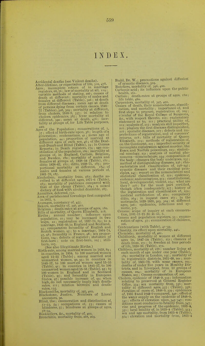 INDEX. Accidental deaths (see Violent deaths). After-lifetime, or expectation or life, 310, 45»- Ages: incomplete rctiini of in marriage registers, 68,76; law of mortality at all, 119; variable methods of stating, 206; causes of death at different; mortality of males and females at different (Table), 306; at death from different diseases; mean age at death of persons dying from certain causes, IS'IS- 72 (Tables), 30S, 309 ; mortality at different, Irom cholera, 1S18-'.I, 337 i ™ relation to cholera epidemics, 385; fever mortality at difierent, 390; mean at death, 456; mor- tality at groups of, for Life Table purposes, Ages^'of the Population; enumerations of, 7. 37 ; effect of birth-rate upon, 38 ; length of a generation; centenarians, 41; mean age of population, 44 ; proportion of ra!iied at different ages of each sex, 16; of the Ueaf- and-Dumb and Blind (Table), 59; m Census Reports; in Death registers, 179 ; age con- stitution of the population, 180; morta Uty at n-ronps of, in England, Carlisle, Belgium, and Sweden, 180; mortality of males and females at groups of, 1838-44 (Table), 181 ; ditto 1838-02, 182; ditto, 1838-71, 183; pro- portional mortality at ditlerent, 184; of males and females at various periods of, 1861-70, iSS. ^ „ , ^, Alcoholism, mortality from, 282; deaths as- cribed to at different ages, 1871-0 (Table), S-! • mortality of publicans compared with that of the clergy (Table), 2S4 ; a mixed dietary of food with alcohol desirable, 285. Annuities, deferred, 532- , . ,. ^ , , Area of parishesaud townships first computed in 1831, 7- Averages, constancy of, 453. Bakers, mortality of, 396, 402. Belgium ; death-rates at groups of ages, 180. Bills of mortality, of Queen Elizabeth, 218. Births; annual number; influence uiioii population, 21; may be increased in two ways, 22 ; registration of, 1837-70, 89; to a marriage, 1850-00, in England and Scotland, 03; conuiarative fecundity of English and Scotch women, 95 ; to a marriage, 1864-74, 07, 9S; fecundity in Erance, 98 ; sex propor- tions, 104; defects of register; statistics of lirst-borii ; note on first-born, 105 ; still- born, 107. , (See also Illegitimate Births.) Birth-rate, among married women in 1859,89 ; in counties, in 1854, to 100 man'ied women aged 15-55 (Table); among married and unmarried women, 90, 93; in counties in 1845-57, to 100 married women aged 15-55 (Table), 91; in counties in 1845-57, to 100 unmarried women aged 15-55 (Table), 92 ; to 100 women in England and in Scotland (Table), gj; and fecundity in European Slates, 97; possible iiicrcaso of, 99; when high, do not necessarily imply high death- rates, III; relation between and death- rates, 125. Blacksmiths, mortality of, 397. 402. Blackstone, Justice. Numbers of Lineal ancestors, 30. Blind, the; enumeration and distribution of, 51-S.I. 54 5 occupations of, 53; causes of blindness, jj; blindness at groups of ages, 58-59- Booksellers, &c., mortality of, 402. Bronchitis, mortality from, 2OS, 2O9. Budd, Dr. W.; precautions against diffusion of zymotic diseases, 329. Butchers, mortnhty of, 396, 400. Carbonic acid; its inlluence upon the public health, 161. Cavhsle; death-rates at groups of ages, iSo; life table, 480. Carpenters, mortality of, 397, 402. Causes of death, their nomenclature, classih- cation, and mortality; importance of, and first steps to procure, registration of, 209 ; . circular of the Royal College of Surgeons, &c., with respect thereto, 210; exjilanatory statement as to, 211; practical utility of, 212 ; analysis of, 215 ; analysis still im)iertect, 216; plagues the first diseases distinguished, 216; sporadic diseases, 217; defects and im- perfections of registration, and of coroners returns, 218; bills of mortality of Queen Elizabeth, 219; methods of registration of, on the Continent, 221; imperfect security of incomplete registration againstmurder; the Essex and Norfolk poisonings, 223; statisti- cal nosology, 231; analysis of morbid phe- nomena—nomenclature, 234; composition of the body; changes the body undergoes, 235 ; method of distinguishing diseases, 236 ; cha- racteristics and classification of, 238-245; zymotic diseases aud their exciting prin- ciples, 245 ; reiiort on the nomenclature and statistical classilication of, 250; epidemic, endemic,andcontagious, 253; constitutional, local, developmental, violent, 254; what are they? 236; for the most part certified, though often inadequately, 257 ; history of the registration and classification of, 259; medical certification of, 262; compulsory ditto, 264; in inquest cases 265; in the metropolis, 1029-1835, 303, 304 ; different ages, 306; epidemics, infectious and zy- motic, 317. , , Census; scoiic of inquiry at each enumera- tion, lSOl-11-21-31-41-51, 6. Census and population registers, 33 ; enume- ration of ages, 37; enumeration of cliildren, 205. Centenarians (with Table), 41-44- Chastity, its effect upon mortality, 44i' Chemists; mortality of, 401. Childbirth, mortality of women at different ages in, 1847-5i (Table), 271; chances of death from, 271; in Sweden at four periods of life, 1830-35 (Table), 272. Children, mortality of, 188; number living at each month of age under one year (Table), 189; mortality in London, 195 ; mortality of in registration districts, 1851-60, 201; mor- tality of, 1861-70, with some causes, 203 ; deaths of under five years in ifcl ealthy Dis- tricts, and in Liverpool, from IS) groups of causes, 204; mortality of in European States, 205; Census enumeration of, 206. Cholera, epidemic of 1848-9,333; information relating to preserved at General Register Office, 334; sex mortality IVom, 336; mor- tality at different ages, 337 ; (Table), 338; duration of cases of, 3818-9,339; epidemics of, 1831-2and 1848-9 compared, 340 ; efiectof the water supply on the epidemic of 1848-9, 341; effects of elevation uiion, 343-347 ! con- ditions most conilucive to fatality from, 347; rise and progress of tlieepidemi(% 185S-4, 3ii ; local fatality of, in 1853-4 (Table), 353 ; sex and age mortality, from 1863-4 (Table), 3S4 ; elevation and mortality from, 1853-4