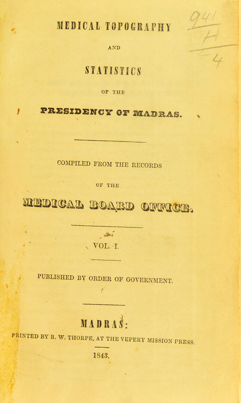 Qi/I MEDICAL TOPOCRAFHY J--^ AND STATISTICS OP THE I PXIESZDENC^ OP a^ABHAS. ^ COMPILED FROM THE RECORDS OF THE V VOL. I. PUBLISHED BY ORDER OF GOVERNMENT. MADRaI: PRINTED BY R. W. THORPE, AT THE VEPERY MISSION PRESS. 1843.