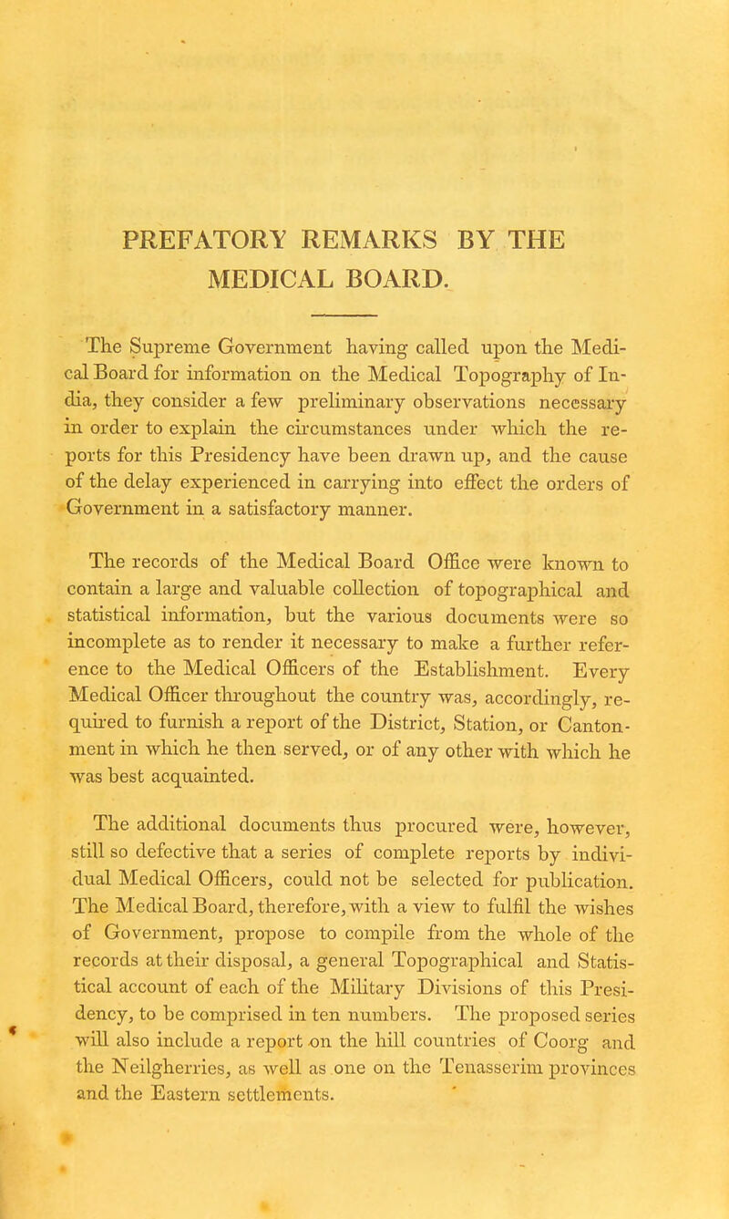 PREFATORY REMARKS BY THE MEDICAL BOARD. The Supreme Government having called upon the Medi- cal Board for information on the Medical Topography of In- dia, they consider a few preliminary observations necessary in order to explain the circumstances under which the re- ports for this Presidency have been drawn up, and the cause of the delay experienced in carrying into effect the orders of Government in a satisfactory manner. The records of the Medical Board Office were known to contain a large and valuable collection of topographical and statistical information, but the various documents were so incomplete as to render it necessary to make a further refer- ence to the Medical Officers of the Establishment. Every Medical Officer throughout the country was, accordingly, re- quired to furnish a report of the District, Station, or Canton- ment in which he then served, or of any other with which he was best acquainted. The additional documents thus procured were, however, still so defective that a series of complete reports by indivi- dual Medical Officers, could not be selected for publication. The Medical Board, therefore, with a view to fulfil the wishes of Government, propose to compile from the whole of the records at their disposal, a general Topographical and Statis- tical account of each of the MiHtary Divisions of this Presi- dency, to be comprised in ten numbers. The proposed series will also include a report on the liill countries of Coorg and the Neilgherries, as well as one on the Tenasserim provinces and the Eastern settlerhents.