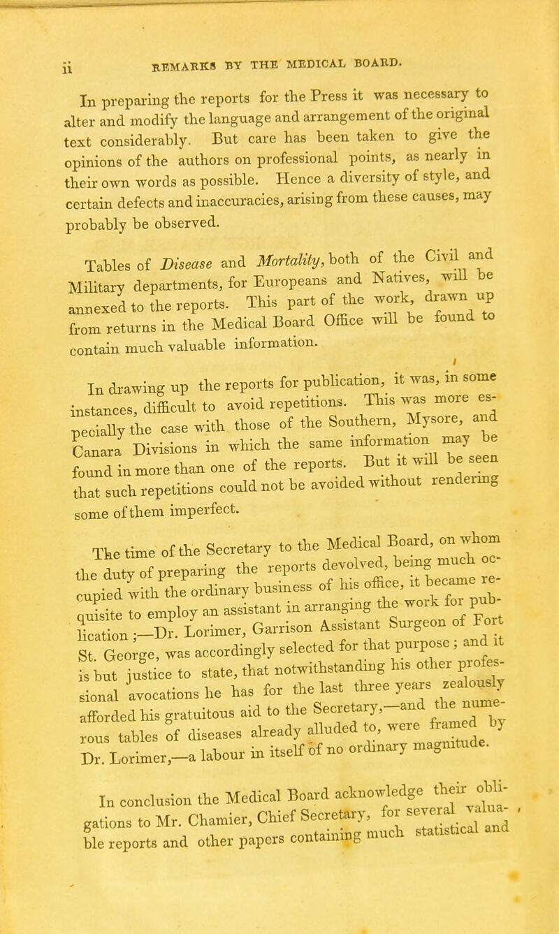 In prepai-ing the reports for the Press it was necessary to alter and modify the language and arrangement of the original text considerably. But care has been taken to give the opinions of the authors on professional points, as nearly m their own words as possible. Hence a diversity of style, and certain defects and inaccuracies, arising from these causes, may probably be observed. Tables of Disease and Mortality,ho\k of the Civil and Military departments, for Europeans and Natives will be annexed to the reports. This part of the work drawn from returns in the Medical Board Office will be found to contain much valuable information. In drawing up the reports for puUication, it was, in some instances, difficult to avoid repetitions. TUs was more es- peoily the case with those of the Southern, Mysore, and LnarJ Divisions in which the same i'*'-'^- found in more than one of the reports. But it wJl be seen that such repetitions could not be avoided without rendermg some of them imperfect. The time of the Secretary to the Medical Board, on whom the d:t7:f Preparing the -P* t^^^'ce fbere cupied with the ordinary husmess of his office, it became re au?dte to employ an assistant in ai-ranging the work for pub- Eon -Dr. Lorimer, Garrison Assistant Surgeon of For S Geo ge, was accordingly selected for that purpose; and it fs but ju^ti^e to state, that notwithstanding his other profes- sional avocations he has for the last tteee years jealously aZded his gratuitous aid to the Secretary,-and the nume- ous tables It diseases already alluded to, were framed by Dr. Lorimer,-a labour in itself of no ordinary magnitude. In conclusion the Medical Board acknowledge their obli- gations to Mr. Chamier, Chief Secretary, for ^-^^^^^ blereporteand other papers containing much statistical and