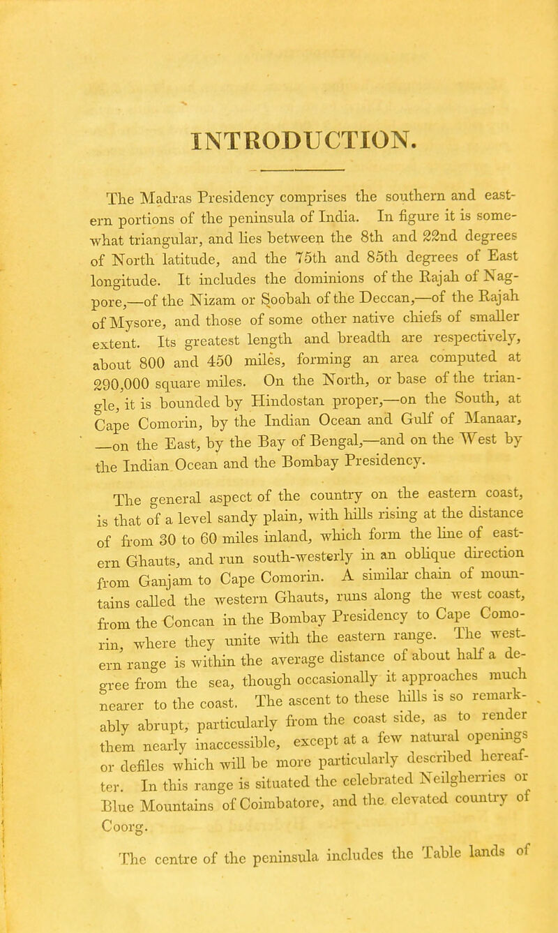 INTRODUCTION. The Madras Presidency comprises the southern and east- ern portions of the peninsula of India. In figure it is some- what triangular, and lies between the 8th and 22nd degrees of North latitude, and the 75th and 85th degrees of East longitude. It includes the dominions of the Rajah of Nag- pore,—of the Nizam or Soobah of the Deccan,—of the Rajah of Mysore, and those of some other native chiefs of smaller extent. Its greatest length and breadth are respectively, about 800 and 450 miles, forming an area computed at 290,000 square miles. On the North, or base of the trian- gle, it is bounded by Hindostan proper,—on the South, at Cape Comorin, by the Indian Ocean and Gulf of Manaar, —on the East, by the Bay of Bengal,—and on the West by the Indian Ocean and the Bombay Presidency. The general aspect of the country on the eastern coast, is that of a level sandy plain, with liiUs rising at the distance of from 30 to 60 miles inland, which form the line of east- ern Ghauts, and run south-westerly in an obhque dii-ection from Ganjam to Cape Comorin. A similar chain of moun- tains caUed the western Ghauts, runs along the west coast, fi-om the €oncan in the Bombay Presidency to Cape Como- rin where they unite with the eastern range. The west, ern range is within the average distance of about half a de- gree fi-om the sea, though occasionally it approaches much nearer to the coast. The ascent to these hills is so remark- ably abrupt, particularly from the coast side, as to render them nearly inaccessible, except at a few natural openmgs or defiles which will be more particularly described hereaf- ter. In this range is situated the celebrated Neilghernes or Blue Mountains of Coimbatore, and the elevated country ot Coorg. The centre of the peninsula includes the Table lands of