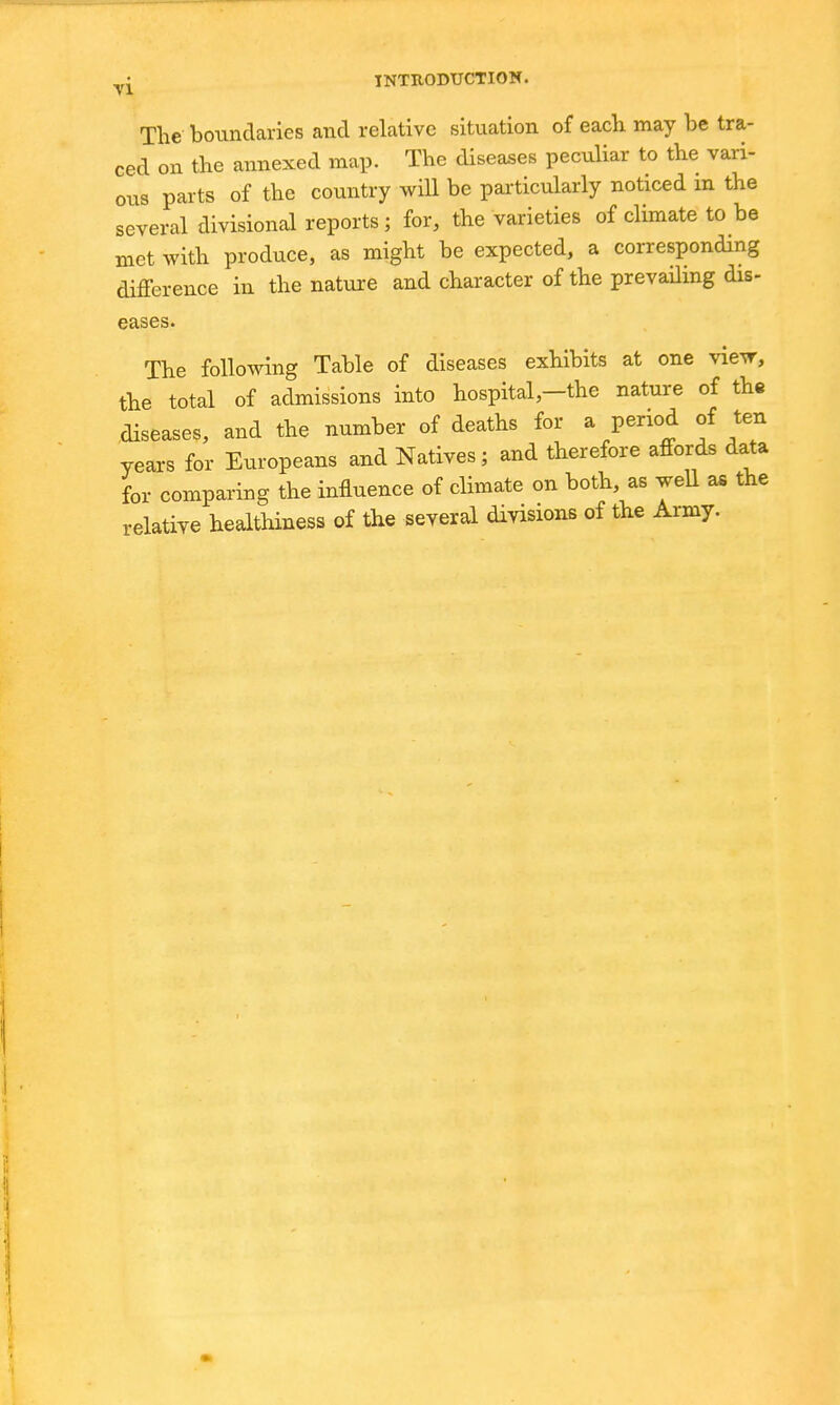 The boundaries and relative situation of eacli may be tra- ced on the annexed map. The diseases peculiar to the vari- ous parts of the country will be particularly noticed in the several divisional reports; for, the varieties of climate to be met with produce, as might be expected, a corresponding difference in the nature and character of the prevailing dis- eases. The following Table of diseases exhibits at one view, the total of admissions into hospital,—the nature of the diseases, and the number of deaths for a period of ten years for Europeans and Natives; and therefore affords data for comparing the influence of climate on both, as well as the relative healthiness of the several divisions of the Army.