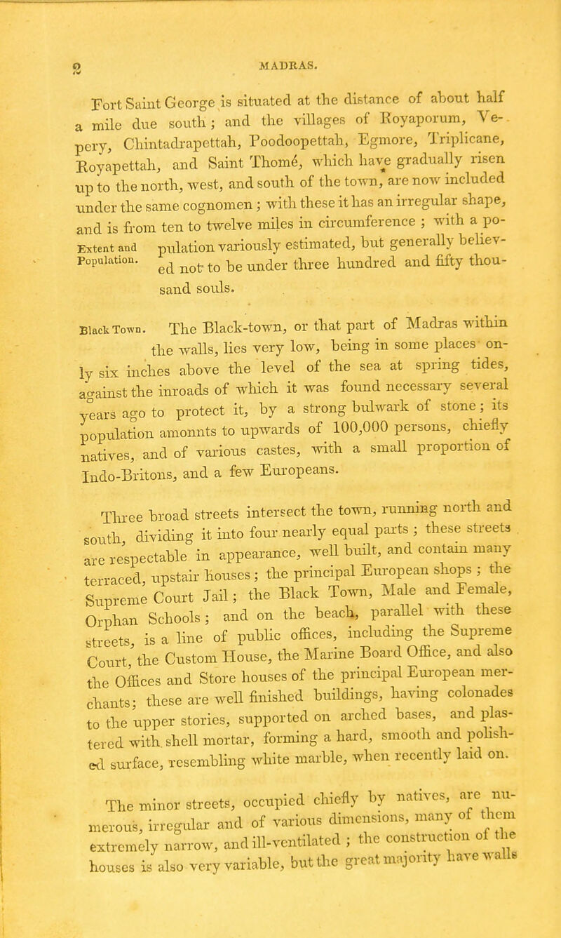 0 MAUIIAS. Fort Saint George is situated at the distance of ahout half a mile due southland the villages of Eoyaporum, Ve-. pery, Chintadrapettah, Poodoopettah, Egmore, Triplicane, Koyapettah, and Saint Thom^, which have gradually risen tip to the north, west, and south of the town, are now included tinder the same cognomen; with these it has an irregular shape, and is from ten to twelve miles in circumference ; with a po- Extent and pulatiou variously estimated, but generally beUev- Popuiation. ^^^gj. ^^^.gg i^undred and fifty thou- sand souls. Black ToTvn. The Black-town, or that part of Madras within the walls, lies very low, being in some places- on- ly six inches above the level of the sea at spring tides, against the inroads of which it was found necessary several years ago to protect it, by a strong bulwark of stone; its population amounts to upwards of 100,000 persons, chiefly natives, and of various castes, with a small proportion of Indo-Britons, and a few Europeans. Three broad streets intersect the town, ninning north and south dividing it into foui' nearly equal parts ; these streets are respectable in appearance, well built, and contain many terraced, upstair houses; the principal European shops ; the Supreme Court Jail; the Black Town, Male and Female, Orphan Schools; and on the beach, parallel with these streets is a line of pubHc offices, inckiding the Supreme Court the Custom House, the Marine Board Office, and also the Offices and Store houses of the principal Eui-opean mer- chants; these are well finished buildings, having colonades to the upper stories, supported on ai'ched bases, and plas- tered with shell mortar, forming a hard, smooth and pohsh- «i surface, Tesembling white marble, when recently laid on. The minor streets, occupied chiefly by natives, are nu- merous, irregvdar and of various dimensions, many of them extremely narrow, and ill-ventilated ; the construction of the houses is also very variable, but the great majority have walls