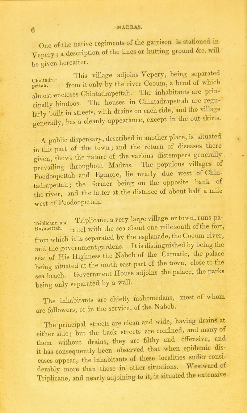 One of the native regiments of the garrison is stationed in Vepery; a description of the lines or hutting ground &c. will be given hereafter. This village adjoins Vepery, being separated peu^from it only by the river Cooiim, a bend of which almost encloses Chintadrapettah. The inhabitants are prin- cipally hindoos. The houses in Chintadrapettah are regu- larly built in streets, with drains on each side, and the village <.enerally, has a cleanly appearance, except in the out-skirts. A pubhc dispensary, described in another place, is situated in this part of the town; and the return of diseases there given, shows the natiire of the various distempers generally prevailing tliroughoiit Madi-as. The populous ^dllages of Poodoopettah and Egmore, lie nearly due west of Chin- tadi-apettah; the former being on the opposite bank of the river, and the latter at .the distance of about half a nule west of Poodoopettah. Tripiicane and Triplicano, a very large viUage or town, rims pa- Royapettah. ^^i^i ^-^th the sea Jibout one mile south ot the lort, from which it is separated by the esplanade, the Cooum river, and the government gardens. It is distinguished by being the seat of His Highness the Nabob of the Garnatic, the palace being situated at the north-east part of the town, close to the sea beach. Government Hoiise adjoins the palace, the parks being only separated by a wall. The inhabitants are chiefly mahomedans, most of whom are followers, or in the service, of the Nabob. The-principal streets are clean and Avide, having di-ains at either side; hxxt the back streets are confined, and many of them without drains, they are filthy and ofi-ensive, and it has consequently been observed that when epidemic dis- eases appear, the inhabitants of these localities sufi-er consi- derably more than those in other situations. West>vard of Tripiicane, and nearly adjoining to it, is situated the extensive