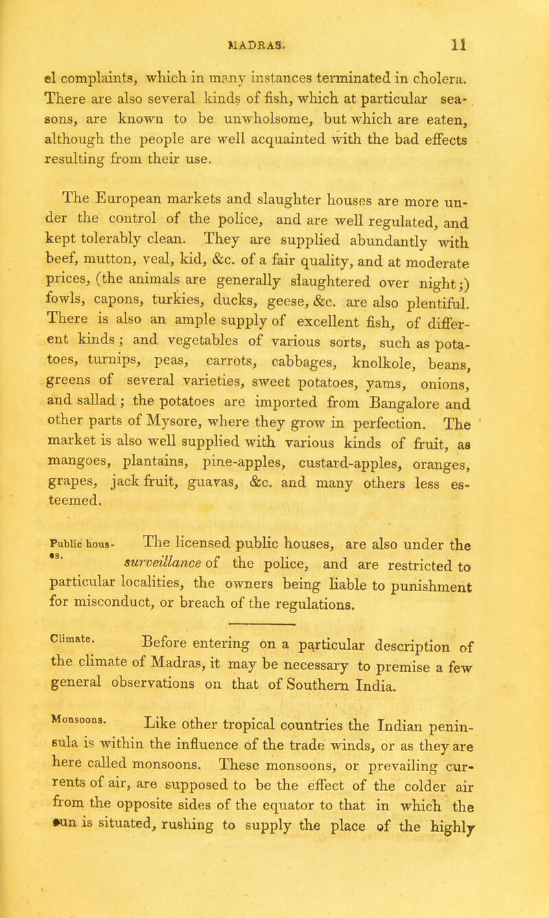 el complaints, wliich in many instances terminated in cholera. There are also several kinds of fish, which at particular sea- sons, are known to be unwholsome, but which are eaten, although the people are well acquainted with the bad effects resulting from their use. The Eui-opean markets and slaughter houses are more un- der the control of the police, and are well regulated, and kept tolerably clean. They are supplied abundantly with beef, mutton, veal, kid, &c. of a fair quality, and at moderate prices, (the animals are generally slaughtered over night;) fowls, capons, turkies, ducks, geese, &c. are also plentiful. There is also an ample supply of excellent fish, of differ- ent kinds; and vegetables of various sorts, such as pota- toes, turnips, peas, carrots, cabbages, knolkole, beans, greens of several varieties, sweet potatoes, yams, onions, and sallad; the potatoes are imported from Bangalore and other parts of Mysore, where they grow in perfection. The market is also well supplied with various kinds of fruit, as mangoes, plantains, pine-apples, custard-apples, oranges, grapes, jack fruit, guavas, &c. and many others less es- teemed. Public hous- The licensed public houses, are also under the surveillance of the police, and are restricted to particular localities, the owners being liable to punishment for misconduct, or breach of the regulations. Climate. Before entering on a particular description of the cHmate of Madras, it may be necessary to premise a few general observations on that of Southern India. Monsoons. ^ij^-g Qj^^gj. tropical Countries the Indian penin- sula is within the influence of the trade winds, or as they are here called monsoons. These monsoons, or prevailing cur- rents of air, are supposed to be the effect of the colder air from the opposite sides of the equator to that in which the •un is situated, rushing to supply the place of the highly