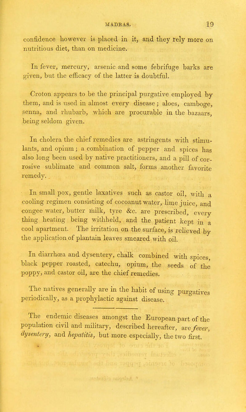 confidence however is placed in it, and they rely more on nutritious diet, than on medicine. In fever, mercury, arsenic and some febrifuge barks are given, but the efficacy of the latter is doubtful. Croton appears to be the principal purgative employed by them, and is used in almost every disease ; aloes, camboge, senna, and rhubarb, which are procurable in the bazaars, being seldom given. In cholera the chief remedies are astringents with stimu- lants, and opium; a combination of pepper and spices has also long been used by native practitioners, and a pill of cor- rosive sublimate and common salt, forms another favorite remedy.. In small pox, gentle laxatives such as castor oil, with a cooling regimen consisting of cocoanut water, lime juice, and congee water, butter liiilk, tyre &c. are prescribed, every thing heating being withheld, and the patient kept in a cool apartment. The irritation on the surface, is reheved by the application of plantain leaves smeared with oil. In diarrhcea and dysentery, chalk combined with spices black pepper roasted, catechu, opium, the seeds of the poppy, and castor oil, are the chief remedies. The natives generally are in the habit of using purgatives periodically, as a prophylactic against disease. The endemic diseases amongst the European part of the population civil and military, described hereafter, axe fever, dysentery, and hepatitis, but more especially, the two fir-st.