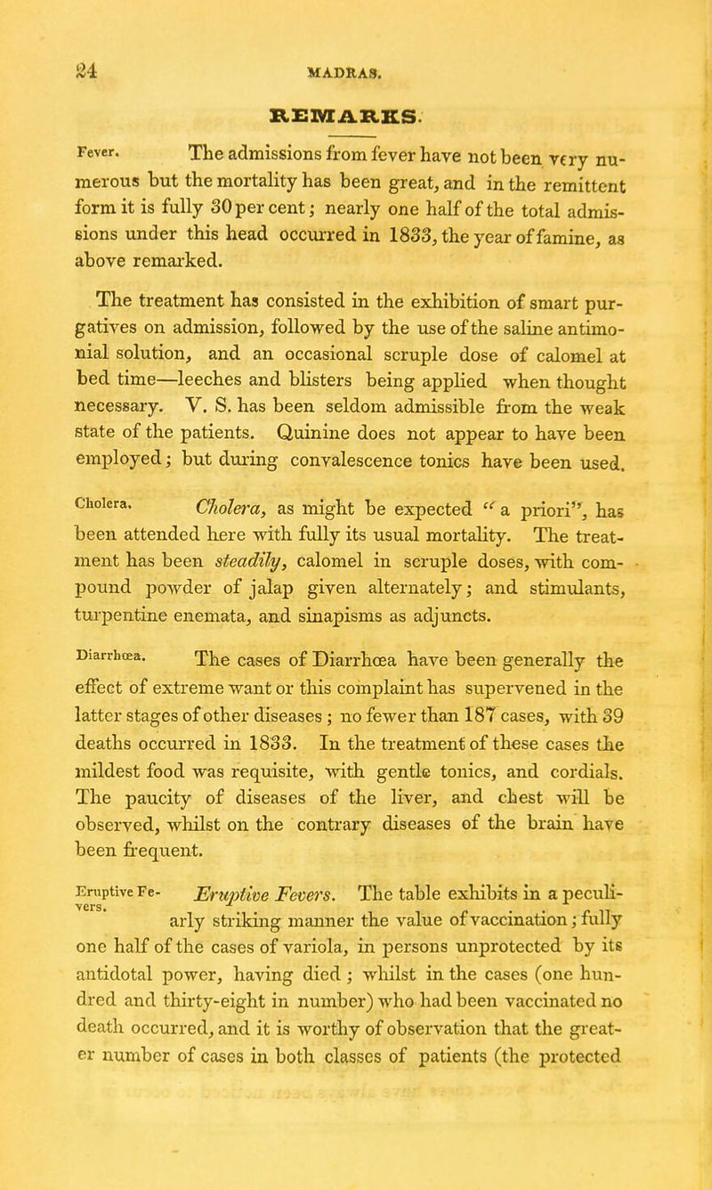 RZSlVIiLRKS. Fever. The admissions from fever have not been very nu- merous but the mortality has been great, and in the remittent form it is fully 30 per cent; nearly one half of the total admis- eions under this head occm-red in 1833, the year of famine, as above remai-ked. The treatment has consisted in the exhibition of smart pur- gatives on admission, followed by the use of the saline antimo- nial solution, and an occasional scruple dose of calomel at bed time—leeches and blisters being applied when thought necessary. V. S. has been seldom admissible from the weak state of the patients. Quinine does not appear to have been employed; but dming convalescence tonics have been used. Cholera. CJiolera, as might be expected  a priori, has been attended here with fully its usual mortality. The treat- ment has been steadily, calomel in scruple doses, with com- poimd powder of jalap given alternately; and stimulants, turpentine enemata, and sinapisms as adjuncts. Diarrhoea. j^j^g cases of Diarrhoea have been generally the effect of extreme want or this complaint has supervened in the latter stages of other diseases ; no fewer than 187 cases, with 39 deaths occurred in 1833. In the treatment of these cases the mildest food was requisite, with gentle tonics, and cordials. The paucity of diseases of the liver, and chest will be observed, whilst on the contrary diseases of the brain have been frequent. Eruptive Fe- Eruptwe Fevers. The table exhibits in a peculi- vers. arly striking manner the value of vaccination; fully one half of the cases of variola, in persons unprotected by its antidotal power, having died; whilst in the cases (one hun- dred and thirty-eight in number) who had been vaccinated no death occurred, and it is worthy of observation that the great- er number of cases in both classes of patients (the protected