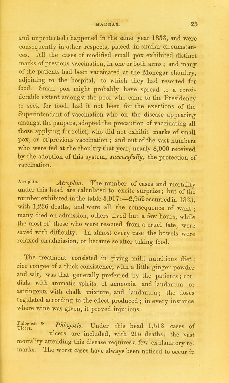 and unprotected) happened in the same year 1833, and were consequently in other respects, placed in similar circumstan- ces. All the cases of modified small pox exhibited distinct marks of previous vaccination, in one or both arms; and many of the patients had been vaccinated at the Monegar choultry, adjoining to the hospital, to which they had resorted for food. Small pox might probably have spread to a consi- derable extent amongst the poor who came to the Presidency to seek for food, had it not been for the exertions of the Superintendant of vaccination who on the disease appearing amongst the paupers, adopted the precaution of vaccinating all those applying for relief, who did not exhibit marks of small pox, or of previous vaccination ; and out of the vast numbers who were fed at the choultry that year, nearly 8,000 received by the adoption of this system, successfully, the protection of vaccination. Atrophia. ^ Atrophia. The number of cases and mortality under this head are calculated to excite surprize; but of the number exhibited in the table 3,917:—2,952 occurred in 1833, with 1,236 deaths, and were all the consequence of want ; many died on admission, others lived but a few hours, while the most of those who were rescued from a cruel fate, were faved with difficulty. In almost every case the bowels were relaxed on admission, or became so after taking food. The treatment consisted in giving mild nutritious diet; rice congee of a thick consistence, with a little ginger powder and salt, was that generally preferred by the patients; cor- dials with aromatic spirits of ammonia and laudanum or astringents with chalk mixture, and laudanum; the doses regulated according to the effect produced; in every instance where wine was given, it proved injurious. Phiogosis & PMogosis. Under this head 1,513 cases of ulcers are included, with 215 deaths; the vast mortality attending this disease requires a few explanatory re- marks. The worst cases have always been noticed to occur in