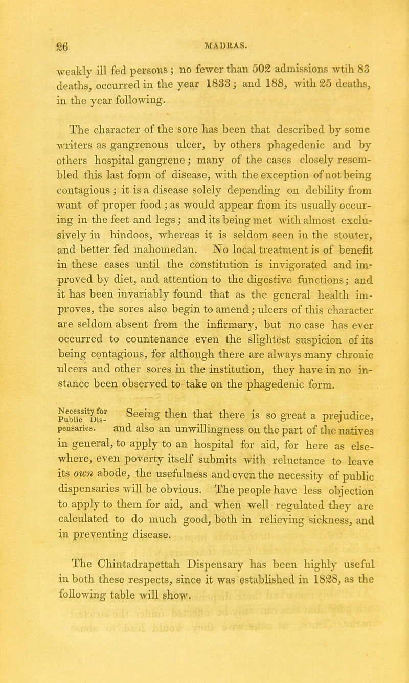 ■weakly ill fed persons; no fewer than 502 admissions wtih 83 deaths, occurred in the year 1833; and 188, with 2o deaths, in the year following. The character of the sore has been that described by some ■v\Titers as gangrenous ulcer, by others jjhagedenic and by others hospital gangrene; many of the cases closely resem- bled this last form of disease, with the exception of not being contagious ; it is a disease solely depending on dcbihty from want of proper food ; as would appear from its usually occur- ing in the feet and legs; and its being met with ahnost exclu- sively in hindoos, whereas it is seldom seen in the stouter, and better fed mahomedan. No local treatment is of benefit in these cases until the constitution is invigorated and im- proved by diet, and attention to the digestive functions; and it has been invariably found that as the general health im- proves, the sores also begin to amend; iJcers of this character are seldom absent from the infirmary, but no case has ever occurred to countenance even the slightest suspicion of its being contagious, for although there are always many chronic ulcers and other sores in the institution, they have in no in- stance been observed to take on the phagedenic form. ?ubuc'd£- ^^^'^S then that there is so great a prejudice, pensaries. and also an unwillingness on the part of the natives in general, to apply to an hospital for aid, for here as else- where, even poverty itself submits with reluctance to leave its own abode, the usefulness and even the necessity of pubHc dispensaries will be obvious. The peoj)le have less objection to apply to them for aid, and when well regulated they arc calculated to do much good, both in relieving sickness, and in preventing disease. The Chintadi-apettah Dispensary has been highly useful in both these respects, since it was established in 1838, as the following table will show.