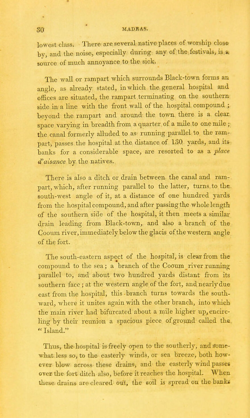 lowest class. There are several native places of -worship cloise by, and the noise, especially during any of the, festivals, is a, source of much annoyance to the sick. The -wall or rampart which surrounds Black-town forms an angle, as already stated, in which the. general hospital and offices are situated, the rampart terminating on the southern side in a line with the front wall of the hospital, compound ; beyond the rampart and around the town there is a clear space varying in breadth from a quarter of a mile to one mile - the canal formerly alluded to as- running pai-allel to the ram- part, passes the hospital at the distance of 130 yards, and it* banks for a considerable space, are resorted to as a ^j?ace d'aisance by the natives. There is also a ditch or drain between the canal and ram- part, which, after running parallel to the latter, turns to the south-west angle of it, at a distance of one hrmdred yards from the hospital compound, and after passing the whole length of the southern side of the hospital, it then meets a similar drain leading from Black-town, and also a branch of the Cooum river, immediately below the glacis of the western angle of the fort. The south-eastern aspect of the hospital, is clear from the compound to the branch of the Cooum river running parallel to, and about two hundi-ed yards distant from its southern face; at the western angle of the fort, and nearly due east from the hospital, this - branch turns towards the south- ward, where it unites again with the other branch, into which the main river had bifurcated about a mile liigher up, encirc- ling by theu- reunion a spacious piece of ground called the  Island. Thus, the hospital is fi-eely open to the southerly, and Some- what less so, to the easterly winds, or sea breeze, both how- ever blow across these di-ain«, and the easterly wind passes over the fort ditch also, before it reaches the hospital. When these drain* are cleared out, the soil is spread on the banbf