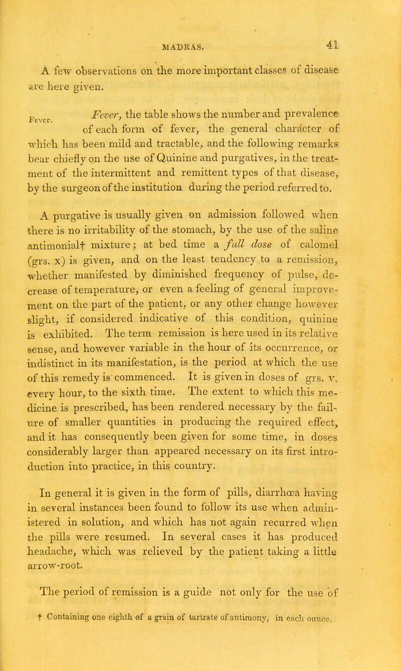 A lew observations on the more important classes of disease are here given. Fever Fcver, the table shows the nvimber and prevalence of each form of fever, the general character of which has been mild and tractable, and the following remarks bear chiefly on the use of Quinine and pxu-gatives, in the treat- ment of the intermittent and remittent types of that disease, by the sui-geon of the institution during the period referred to. A purgative is usually given on admission followed when there is no irritability of the stomach, by the use of the saline antimonialf mixture; at bed time a full dose of calomel (grs. x) is given, and on the least tendency to a remission, whether manifested by diminished frequency of pulse, de- crease of temperature, or even a feeling of general improve- ment on the part of the patient, or any other change however slight, if considered indicative of this condition, quinine is exhibited. The term remission is here used in its relative sense, and however variable in the hour of its occurrence, or indistinct in its manifestation, is the period at which the use of this remedy is commenced. It is given in doses of grs. v. every hour, to the sixth time. The extent to which this me- dicine is prescribed, has been rendered necessary by the fail- ure of smaller quantities in producing the required effect, and it has consequently been given for some time, in doses considerably larger than appeared necessary on its first intro- duction into practice, in this countiy. In general it is given in the form of pills, diarrhoea having in several instances been found to follow its use when admin- istered in solution, and which has not again recurred when the pills were resumed. In several cases it has produced headache, which was relieved by the patient taking a little arrow-root. The period of remission is a guide not only for the use of t Containing one eighth of a grain of tartrate of antimony, in each ounce.