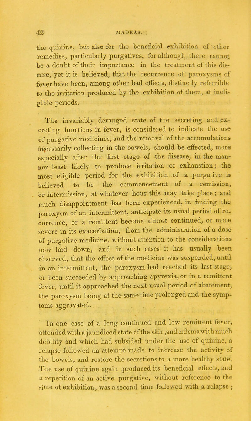 the quinine, but also for the beneficial exhibition of other remedies, particularly purgatives, for although there cannot be a doubt of their importance in the treatment of this dis- ease, yet it is believed, that the recurrence of paroxysms of fever have been, among other bad effects, distinctly referrible to the irritation produced by the exliibition of them, at ineli- gible periods. The invariably deranged state of the secreting and ex- creting functions in fever, is considered to indicate the use of purgative medicines, and the removal of the accumulations necessarily collecting in the bowels, should be effected, more especially after the first stage of the disease, in the man- ner least likely to produce irritation or exhaustion; the most eligible period for the exhibition of a purgative is believed to be the commencement of a remission, or intermission, at whatever hour this may take place; and much disappointment has been experienced, in finding the paroxysm of an intermittent, anticipate its usual period of re- currence, or a remittent become almost continued, or more severe in its exacerbation, from the administration of a dose of purgative medicine, without attention to the considerations now laid down, and in such cases it has usually been observed, that the effect of the medicine was suspended, until in an intermittent, the paroxysm had reached its last stage, or been succeeded by approaching ap^Texia, or in a remittent fever, until it approached the next usual period of abatement, the paroxysm being at the sametime prolonged and the symp- toms aggravated. . . In one case of a long continued and low remittent fever, attended with a jaundiced state of the skin,and oedema with much debility and which had subsided under the use of quinine, a relapse followed an attempt made to increase the activity of the bowels, and restore the secretions to a more healthy state. The use of quinine again produced its beneficial effects, and a repetition of an active purgative, without reference to the time of exhibitiouj was a second time followed with a relapse ;