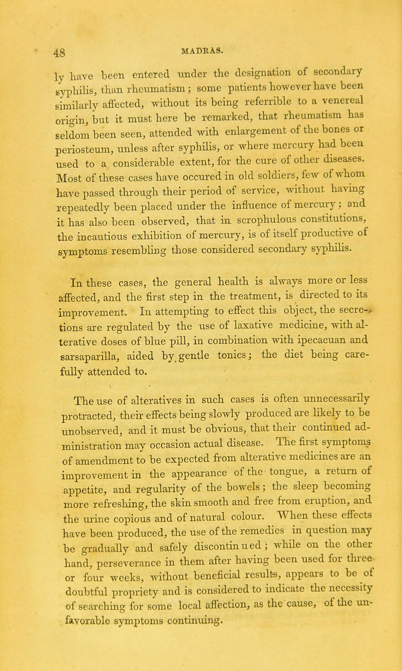 ly have been entered tinder the designation of secondary sjrphilis, than rheumatism; some patients however have been simihirly affected, without its being referrible to a venereal origin, but it must here be remarked, that rheumatism has seldom been seen, attended with enlargement of the bones or periosteum, unless after syphHis, or where mercury had been used to a considerable extent, for the cure of other diseases. Most of these cases have occured in old soldiers, few of whom have passed through their period of service, without havmg repeatedly been placed under the influence of mercury; and it has also been observed, that in scrophulous constitutions, the incautious exhibition of mercui-y, is of itself productive of symptoms resembling those considered secondary syphilis. In these cases, the general health is always more or less affected, and the first step in the treatment, is directed to its improvement. In attempting to effect this object, the secre-, tions are regulated by the use of laxative medicine, with al- terative doses of blue pill, in combination with ipecacuan and sarsapariUa, aided by/gentle tonics; the diet being care- fully attended to. The use of alteratives in such cases is often unnecessarily protracted, their effects being slowly produced ai-e Kkely to be unobserved, and it must be obvious, that their continued ad- ministration may occasion actual disease. The first symptoms of amendment to be expected from alterative medicines are an improvement in the appearance of the tongue, a retuiii of appetite, and regularity of the bowels; the sleep becoming more refreshing, the sldn smooth and free from eruption, and the urine copious and of natural colour. When these effects have been produced, the use of the remedies in question may be gradually and safely discontinued; Avhile on the other hand, perseverance in them after having been used for tliree- or four weeks, without beneficial result-s, appears to be of doubtful propriety and is considered to indicate the necessity of searching for some local affection, as the cause, of die un- favorable symptoms continuing.