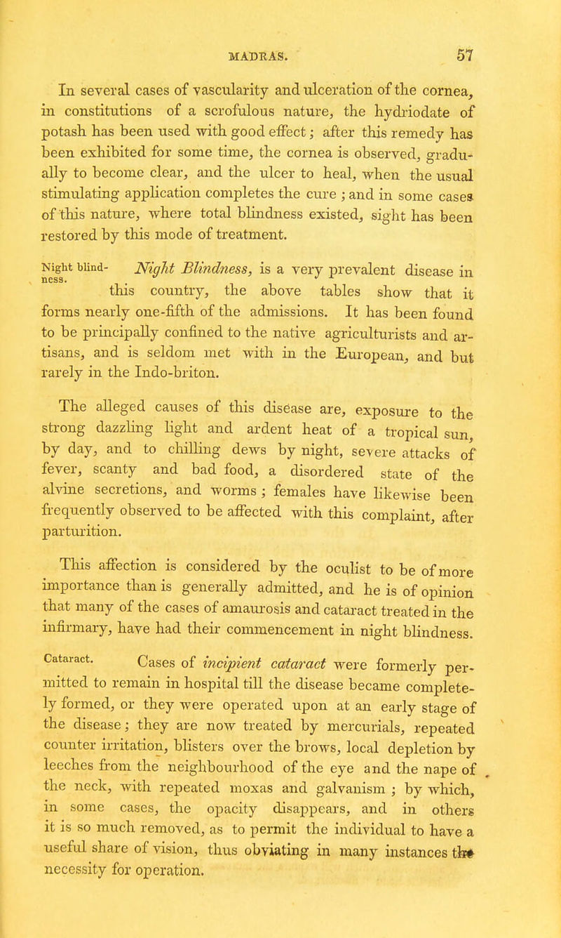 In several cases of vascularity and ulceration of tlie cornea, in constitutions of a scrofulous nature, the hydiiodate of potash has been used with good effect; after this remedy has been exhibited for some time, the cornea is observed, gradu^ ally to become clear, and the ulcer to heal, when the usual stimulating application completes the cure ; and in some casea of this nature, where total blindness existed, sight has been restored by this mode of treatment. Night blind- Night BUudness, is a very prevalent disease in this country, the above tables show that it forms nearly one-fifth of the admissions. It has been found to be principally confined to the native agriculturists and ar- tisans, and is seldom met with in the European, and but rarely in the Indo-briton. The alleged causes of this disease are, exposure to the strong dazzling light and ardent heat of a tropical sun by day, and to chilling dews by night, severe attacks of fever, scanty and bad food, a disordered state of the alvine secretions, and worms ; females have likewise been fi-equently observed to be affected with this complaint, after parturition. Tliis affection is considered by the ocuHst to be of more importance than is generaUy admitted, and he is of opinion that many of the cases of amaurosis and cataract treated in the infirmary, have had their commencement in night bHndness. Cataract. Cases of incipient cataract were formerly per- mitted to remain in hospital till the disease became complete- ly formed, or they were operated upon at an early stage of the disease; they are now treated by mercurials, repeated counter irritation, blisters over the brows, local depletion by leeches from the neighbourhood of the eye and the nape of the neck, with repeated moxas and galvanism ; by which, in some cases, the opacity disappears, and in others it is so much removed, as to permit the individual to have a useful share of vision, thus obviating in many instances th^ necessity for operation.