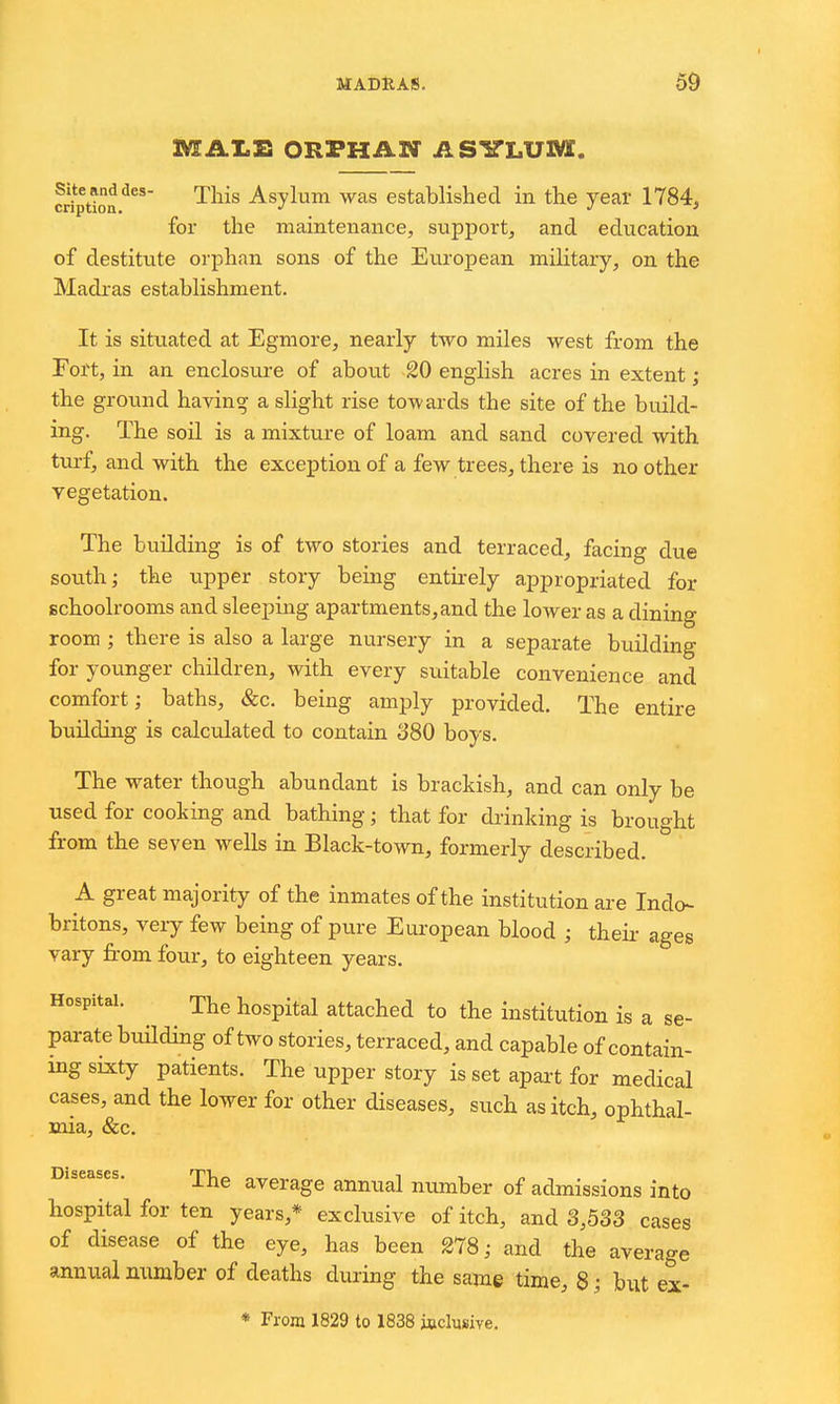 MAI.E ORPHAN ASITLUM. cription^' This Asylum was established in the year 1784, for the maintenance, support, and education of destitute orphan sons of the European military, on the Madras establishment. It is situated at Egmore, nearly two miles west from the Fort, in an enclosure of about 20 english acres in extent • the ground having a slight rise towards the site of the build- ing. The soil is a mixture of loam and sand covered with tm-f, and with the exception of a few trees, there is no other vegetation. The building is of two stories and terraced, facing due south; the upper story being entirely appropriated for schoolrooms and sleeping apartments,and the lower as a dining room ; there is also a large nursery in a separate building for younger children, with every suitable convenience and comfort; baths, &c. being amply provided. The entire building is calculated to contain 380 boys. The water though abundant is brackish, and can only be used for cooking and bathing; that for drinking is brought from the seven wells in Black-town, formerly described. A great majority of the inmates of the institution are Indo- britons, very few being of pure European blood ; theii- ages vary from four, to eighteen years. Hospital. The hospital attached to the institution is a se- parate building of two stories, terraced, and capable of contain- ing sixty patients. The upper story is set apai-t for medical cases, and the lower for other diseases, such as itch, ophthal- mia, &c. ine average annual number of admissions into hospital for ten years,* exclusive of itch, and 3,533 cases of disease of the eye, has been 278; and the average annual number of deaths during the same time, 8 ; but ex-