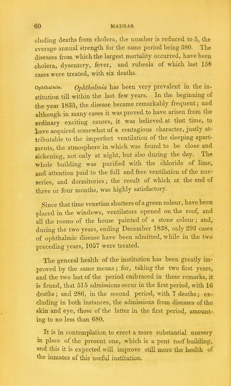 eluding deaths from cholera, the number is reduced to 5, the average annual strength for the same period being 380. The diseases from which the largest mortality occurred, have been cholera, dysentery, fever, and rubeola of which last 158 cases were treated, with six deaths. Ophthalmia. Ophthalmia has been very prevalent in the in- stitution till within the last few years. In the beginning of the year 1835, the disease became remarkably frequent; and although in many cases it was proved to have arisen from the ordinary exciting causes, it was believed at that time, to have acquired somewhat of a contagious character, justly at- tributable to the imperfect ventilation of the sleeping apart- ments, the atmosphere in which was found to be close and sickening, not only at night, but also during the day. The whole building was purified with the chloride of lime, and attention paid to the ftdl and free ventilation of the nur- series, and dormitories; the result of which at the end of three or four months, was highly satisfactory. Since that time Venetian shutters of a green colour-, have been placed in the windows, ventilators opened on the roof, and all the rooms of the house painted of a stone colour; and, during the two years, ending December 1838, only 293 cases of ophthalmic disease have been admitted, while in the two preceding years, 1057 were treated. The general health of the institution has been greatly im- proved by the same means; for, taking the two first years, and the two last of the period embraced in these remarks, it is found, that 515 admissions occiu- in the first period, vnih. 16 deaths; and 286, in the second period, with 7 deaths; ex- cluding in both instances, the admissions from diseases of the ekin and eye, those of the latter in the first period, amount- ing to no less than 680. It is in contemplation to erect a more substantial nursery in place of the present one, which is a pent roof buildiag, and this it is expected will improve stiU znore the health of the inmates of tliis useful institution.