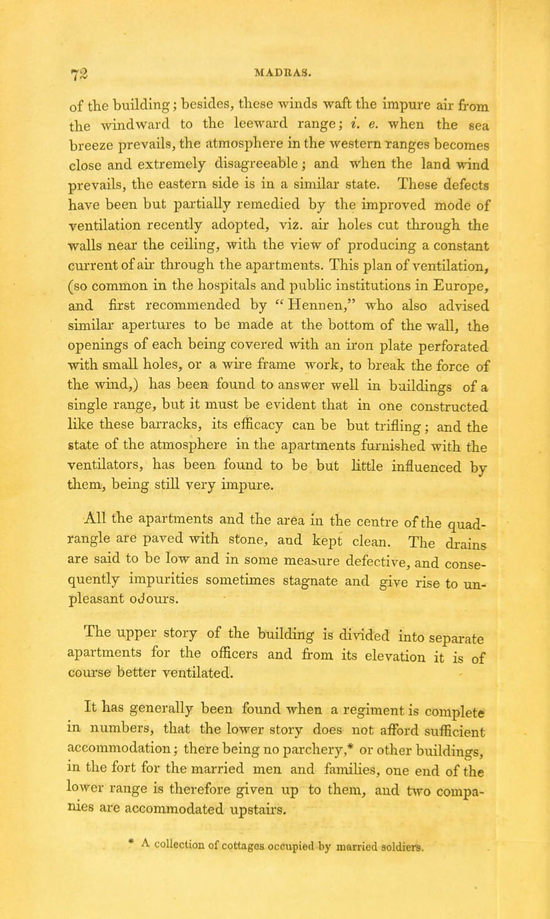 of the building; besides, these winds waft the impwe air from the windward to the leeward range; i. e. when the sea breeze prevails, the atmosphere in the western ranges becomes close and extremely disagreeable; and when the land wind prevails, the eastern side is in a similar state. These defects have been but partially remedied by the improved mode of ventilation recently adopted, viz. air holes cut through the walls near the ceiling, with the view of producing a constant current of air through the apartments. This plan of ventilation, (so common in the hospitals and public institutions in Europe, and first recommended by  Hennen, who also advised similar apertures to be made at the bottom of the wall, the openings of each being covered with an ii-on plate perforated with smaR holes, or a wire frame work, to break the force of the wind,) has been found to answer well in buildings of a single range, but it must be evident that in one constructed like these barracks, its efficacy can be but trifling; and the state of the atmosphere in the apartments furnished with the ventilators, has been found to be but little influenced by them, being still very impure. All the apartments and the area in the centre of the quad- rangle are paved with stone, and kept clean. The drains are said to be low and in some measure defective, and conse- quently impurities sometimes stagnate and give rise to un- pleasant odours. The upper story of the building is divided into separate apartments for the officers and from its elevation it is of course better ventilated. It has generally been found when a regiment is complete' in numbers, that the lower story does not afi^ard sufficient accommodation; there being no parchery,* or other buildings, in the fort for the married men and famiHes, one end of the lower range is therefore given up to them, and two compa- nies are accommodated upstairs. * A collection of cottages occupied by married soldiers.