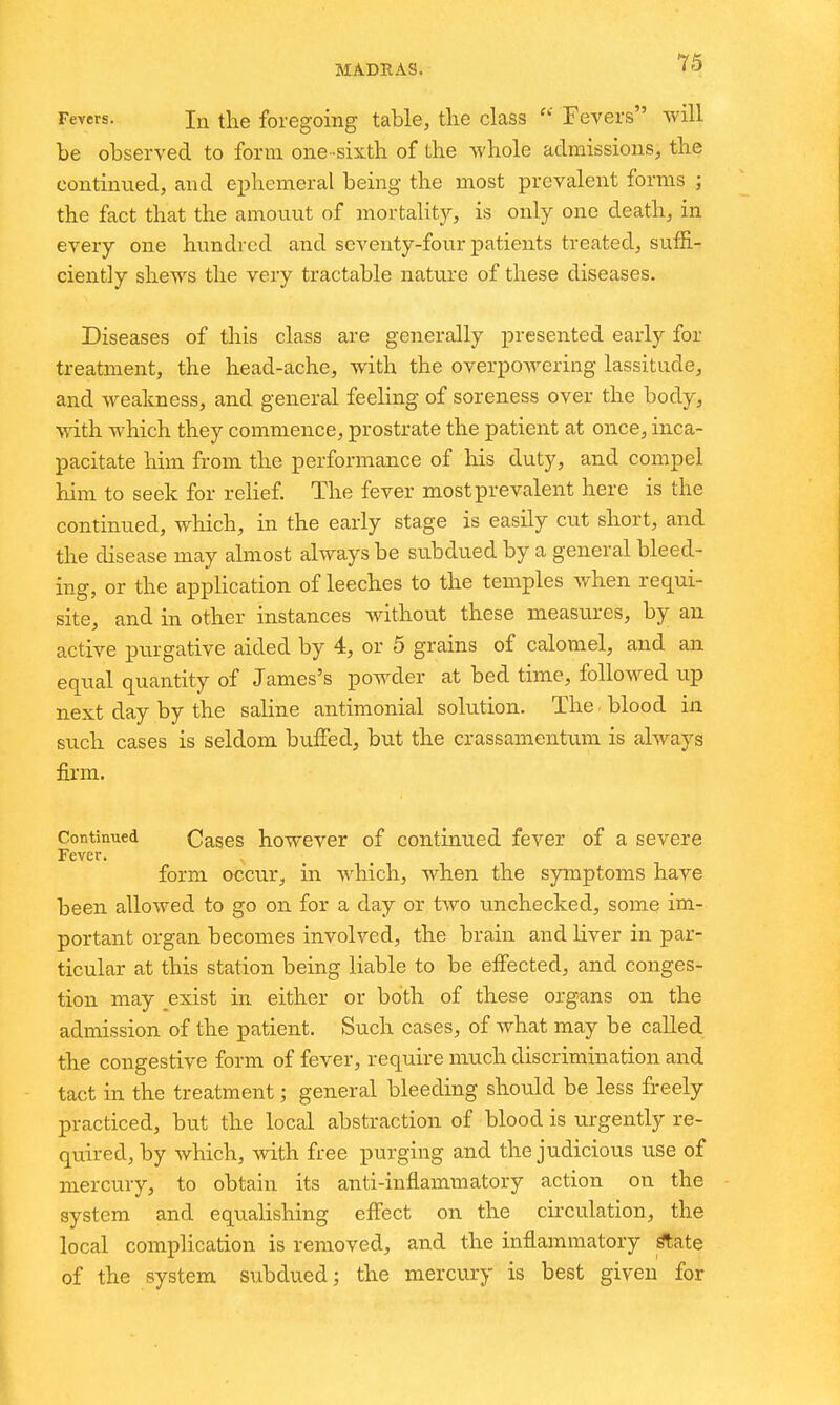 Feyers. In the foregoing table, the class  Fevers will be observed to form one-sixth of the whole admissions, the continued, and ephemeral being the most prevalent forms ; the fact that the amount of mortality, is only one death, in every one hundred and seventy-four patients treated, suffi- ciently shews the very tractable nature of these diseases. Diseases of this class are generally presented early for treatment, the head-ache, with the overpowering lassitude, and weakness, and general feeling of soreness over the body, with which they commence, prostrate the patient at once, inca- pacitate him from the performance of his duty, and compel him to seek for relief. The fever most prevalent here is the continued, which, in the early stage is easily cut short, and the disease may almost always be subdued by a general bleed- ing, or the appHcation of leeches to the temples when requi- site, and in other instances without these measures, by an active purgative aided by 4, or 5 grains of calomel, and an equal quantity of James's powder at bed time, followed up next day by the saline antimonial solution. The. blood in such cases is seldom buffed, but the crassamentiun is always firm. Continued Cases howcvcr of continued fever of a severe Fever. form occur, in which, when the symptoms have been allowed to go on for a day or two unchecked, some im- portant organ becomes involved, the brain and liver in par- ticular at this station being liable to be effected, and conges- tion may exist in either or both of these organs on the admission of the patient. Such cases, of what may be called the congestive form of fever, require much discrimination and tact in the treatment; general bleeding should be less freely practiced, but the local abstraction of blood is urgently re- quired, by which, with free purging and the judicious use of mercury, to obtain its anti-inflammatory action on the system and equalishing effect on the circulation, the local complication is removed, and the inflammatory ^ate of the system subdued; the merciu'y is best given for