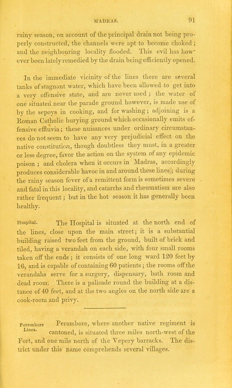 rainy season, on account of the principal drain not being pro- perly constructed, the channels were apt to become choked; and the neighbouring locality flooded. This evil has how* ever been lately remedied by the drain being efiiciently opened. In the immediate vicinity of the lines there are several tanks of stagnant water, which have been allowed to get into a very offensive state, and are never used ; the water of one situated near the parade ground however, is made use of by the sepoys in cooking, and for washing; adjoining is a Roman Catholic burying ground which occasionally emits of- fensive efiluvia; these nuisances under ordinary cu'cumstan- ces do not seem to have any very prejudicial effect on the native constitution, though doubtless they must, in a greater or less degree, favor the action on the system of any epidemic poison ; and cholera when it occurs in Madras, accordingly produces considerable havoc in and around these lines,;; during the rainy season fever of a remittent form is sometimes severe and fatal in this locality, and catarrhs and rheumatism are also rather frequent; but in the hot season it has generally been healthy. Hospital. The Hospital is situated at the north end of the lines, close upon the main street; it is a substantial building raised two feet from the ground, built of brick and tiledj having a verandah on each side, with four smaU rooms taken off the ends ; it consists of one long ward 120 feet by 16, and is capable of containing 60 patients; the rooms off the verandahs serve for a surgery, dispensary, bath room and dead room. There is a palisade round the building at a dis- tance of 40 feet, and at the two angles on the north side are a cook-room and privy. Perambore Pcrambore, where another native regiment is cantoned, is situated three miles north-west of the Fort, and one mile north of the Vepery barracks. The dis- trict under this name comprehends several villages.