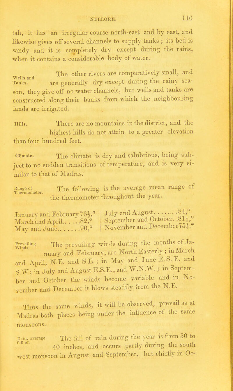 NELLOKE. IIG tall, it has an irregular course north-east and by east, and likewise gives off several channels to supply tanks ; its bed is sandy and it is completely dry except during the rains, when it contains a considerable body of water. The other rivers are comparatively small, and Wells and , . ^i Tanks. are generally dry except during the rainy sea- son, they give off no water channels, but wells and tanks are constructed along their banks from which the neighbouring lands are irrigated. Hills. There are no mountains in the district, and the highest hills do not attain to a greater elevation than four hundred feet. Climate. The climate is dry and salubrious, being sub- ject to no sudden transitions of temperature, and is very si- milar to that of Madras. nanseof The followin^ is the average mean range of Thennometer. ° . the thermometer throughout tlie year. January and February 16^/ March and April 82,° May and June 90,° July and August 84,° September and October. M^, November andDecemberTSi. Prevailing -jhe prevailing winds during the months of Ja- nuary and February, are North Easterly; in March and April, N.E. and S.E.; in May and JuneE.S.E. and S.W; in July and August E.S.E., and W.N.W.; in Septem- ber Ind October the winds become variable and in No- vember and December it blows steadily from the N.E. Thus the same winds, it will be observed, prevail as at ]\Iadras both places being under the influence of the same monsoons. rain, average The fall of rain during the year is from 30 to 40 inches, and occurs partly during the south west monsoon in August and September, but chieily in Oc-