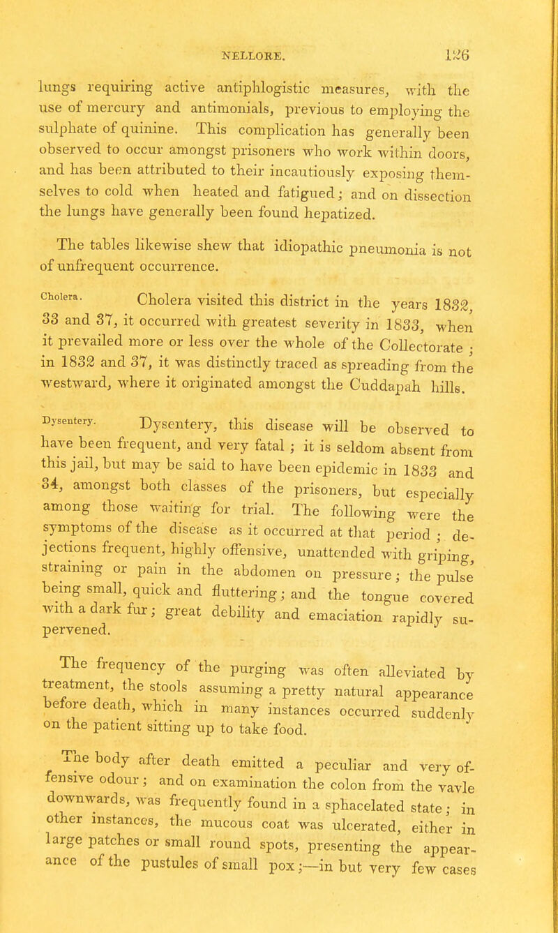 lungs requiring active antiphlogistic measures, with the use of mercury and antimonials, previous to employing the sulphate of quinine. This complication has generally been observed to occur amongst prisoners who work within doors, and has been attributed to their incautiously exposing them- selves to cold when heated and fatigued; and on dissection the lungs have generally been found hepatized. The tables likewise shew that idiopathic pneumonia is not of unfrequent occurrence. Cholera. Cholera visited this district in the years 1832 33 and 37, it occurred with greatest severity in 1833, when it prevailed more or less over the whole of the Collectorate • in 1832 and 37, it was distinctly traced as spreading from the westward, where it originated amongst the Cuddapah hills. Dysentery. Dysentery, this disease will be observed to have been frequent, and very fatal ; it is seldom absent from this jail, but may be said to have been epidemic in 1833 and 34, amongst both classes of the prisoners, but especially among those waiting for trial. The following were the symptoms of the disease as it occurred at that period ; de- jections frequent, highly offensive, unattended with griping straining or pain in the abdomen on pressure; the pulse bemg small, quick and fluttering; and the tongue covered with a dark fur; great debility and emaciation rapidly su- pervened. The frequency of the purging was often aUeviated by treatment, the stools assuming a pretty natural appearance belore death, which in many instances occurred suddenly on the patient sitting up to take food. The body after death emitted a peculiar and very of- fensive odour; and on examination the colon from the vavle downwards, was frequently found in a sphacelated state; in other instances, the mucous coat was ulcerated, either in large patches or small round spots, presenting the appear- ance of the pustules of small pox ;-in but very few cases