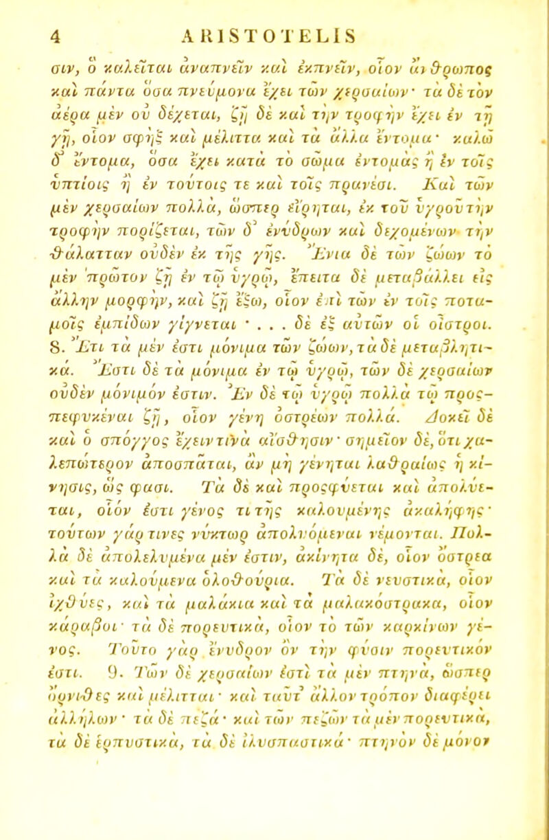 σιν, Ό χαλιόταν άναπνειν και έχπνιίν, ο'ιον «ι &ρωποξ χαι πάντα ουα πνεύμονα εχει των χερσαίων τα δέτον αέρα μεν ου δέχεται, ζΐ/ δέ χαι την τροψην έχει εν τη γι], οίον σφηξ χαι μέλιττα χαι τα άλλα έντομα· χαλώ δ* έντομα, οσα εχει χατά το σώμα έντομάς η εν τοις νπτίοις η έν τούτοις τε χαι τοις πρανέσι. ΚαΙ των μεν χερσαίων πολλά, ώσπιρ (ΐρηται, ε·/. \ο~ν ιιγρουτην τροψην πορίζιται, των δ έννδρων χαϊ δεχόμενων την ■&άλατταν ουδέν έχ της γης. Ένια δε των ζώων το μεν πρώτον ζη εν τω νγρω, έπειτα δέ μεταβάλλει (Ις άλλην μορφην, χαϊ ζη εξω, ο'ιον έ.τϊ των έν τοις ποτα- μούς έμπίδων γ'ιγνεται ' . . . δέ εξ αυτών οϊ οίστροι. 8. Ετι τα μέν έστι μόνιμα τών ζωων, ταδέ μεταβλητι- χα. Εστι δέ τα μόνιμα έν τω νγρω, τών δέ χερσαίων ουδέν μόνιμόν έστιν. Έν δέ τω νγρο> πολλά τω προς- πεψνχέναι ζΐ], ο'ιον γένη όατρέων πολλά. Δοχει δέ χαϊ ο σπόγγος εχειντινά αΐα&ηαιν' σημείον δέ,'ότιχα- λεπο'ιτερον αποσπάται, άν μη γένηται λα&ραίως η χί- νησις, ως φασι. Τα δέ χαϊ προςφνεται χαϊ απολύε- ται, οϊόν έστι γένος τιτης χαλονμένης άχαληψης' τούτων γάρ τίνες νύχτωρ άπολνόμεναι νέμονται. Πολ- λά δέ άπολελυμένα μέν έστιν, αχ'ινητα δέ, ο'ιον όστρια χαι τα χαλούμενα όλοΟ-ούρια. Τα δέ νευστιχα, ο'ιον ιχϋύις, χαι τά μαλάχια χαι τα μαλαχοστραχα, ο'ιον χαραβοι· τα δέ πορεντιχα, ο'ιον το τώ>' χαρχίνων γέ- νος. Τούτο γαο εννδρον ον την φνοιν πορεντιχον έστι. 9. Των δέ χερσαίων έστϊ τα μέν πτηνά, ώσπιρ <>ρνι-Οες χαι μέλιτται' χαι ταυτ άλλον τρόπον διαγέριι αλλήλων τάδέ πεζά· χαιτών πεζών τά μένποοιντιχα, τα δέ 'ερπυστιχά, τά δέ ίλνσπαστιχά· πτηνον δέ μονό*