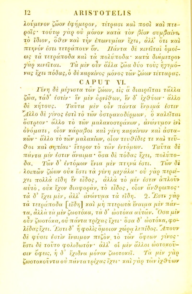 λονμενον ζωον έφήμερον, τέτρααι και ποοι και πτε- ρόΐς· τούτω γαρ ου μόνον κατά τον β'ιον ανμβαίνε* το Χδιον, ο&εν και την έπωννμίαν εχει, αλκ ότι και πτηνον έστι τετράηονν όν. Ιΐάντα δε κινείται ομοί- ως τα τετράποδα χαί τα πολύποδα κατα διάμετρο* γαρ κινείται. Τα μεν οΰν άλλα ζω α δυο τον; ηγεμό- νας εχει πόδας, ο δε καρκίνος μόνος των ζώων τέτταρας. οΑΡυτ γι. Γένη δε μέγιστα των ζώων, εϊς ά διαιρείται τά/.λα ζώα, τάδ εστίν εν μεν όρνΐ&ων, ΐν δ' ιχϋνων άλλο δέ κήτους. Ταντα μεν οίιν πάντα εναιμά εστίν Αλλο δέ γένος εστί. τό των όστρακοδέρμων, ο καλείται οστρεον άλλο το των μαλακοστράκων, άνο>νυμον 'ενΐ ονόματι, ο'ιον κάραβοι και γένη καρκίνων και αστα- κών · αλλο το των μαλακίων, ο'ιον τεν&ίδες τε και τεν- ■&οι χαί σηπίαι· έτερον τό των εντόμων. Ταντα δε πάντα μέν έστιν άναιμα' όσα δί πόδας έχει, πολύπο- δα. Των 5' εντόμων ενια μέν πτηνά έστι. Των δΐ λοιπών ζώων ουκ εστί τά γένη μεγάλα· ον γαρ περιέ- χει πολλά εϊδη εν είδος, άλλα τό μέν έστιν απλονν αντο, ουκ εχον διαψοραν, το είδος, οϊον αν&ρωπος' τά δ' εχει μέν, άλλ' ανώνυμα τά εΐδη. 2. Εστι γαρ τα τετράποδα [εΐδηλ και μη πτερωτή εναιμα μεν πάν- τα, αλλά τά μεν ζωοτόκα, τά δ' ώοτοκα αντων. Οσα μεν οί ν ζωοτόκα, ον πιάτα τρίχας εχει ■ όσα <5' ώοτοκα, φο- λίδας εχει. 'Εαχι <5' η φολις όμοιον χαρά λεπίδος. Λπουν δέ φναει εστίν εναιμον πεζον ίο τοιν όψεων γένος ■ εστι δέ τούτο φολιδωτόν άλ'Κ οι μέν άλλοι ωοτοκον- οιν όφεις, η ό' εχιδνα μόνον ζωοτοχεϊ. Τα μέν γαρ ζωοτοκονντα ου πάντατρίχας εχει ■ κιι) γαρ των ιχΒ νων