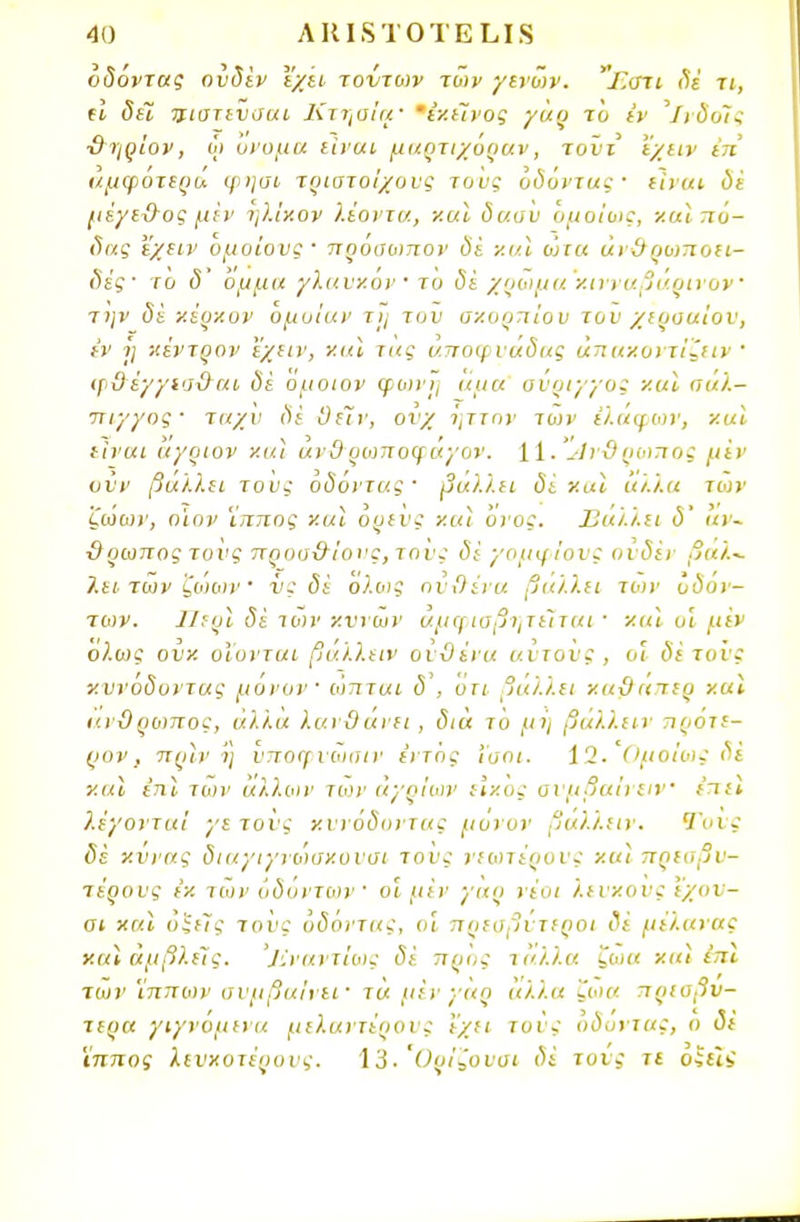 οδόντας ουδέν έχει τοντων των γενών. Γ.στι δέ τι, (I δεϊ ιιιστενσαι Κτηαία' εκείνος γαρ το εν ΊνδοΤ,ς ■θηρίον, ώ όνομα είναι μαρτιχόραν, τοντ 'έχειν ΐπ' αμφότερα φησι τριστοίχυυς τους οδόντας· είναι δέ μέγεχλος μεν ηλίχον λιόντα, ν.α\ δασυ ομοίως, και πό- δας ν/αν ομοίους· πρόσωπον δί και ώτα άν&ρο>ποει- δές· το δ ομμα γΧανκον' το δε χρώμα κινναβαρινον την δε κέρκον όμοίαν τη τον σκορπιού του χερσαίου, εν ΐ] κέντρον εχειν, ναι τας άποφυάδας άπακοντίζιιν ' φΰέγγισ&αι δε όμοιον φωνή άμα οΰριγγος και αάΧ— ττιγγος· ταχύ δέ 0ε7ν, ουχ ήττον των έλάφων, ν.αΐ είναι αγριον και ανΟ ρωποφάγον. 11. 'ίίνϋ ρωπος μεν οϋν βάλλει τους οδόντας· βάλλει δέ και άλλα των ζωών, οιον ιτττιος και ορενς και ονος. Ιΐαΐ.ι.ει ο αν- ίλρωπος τους προο&ΐονς,τονς δε γομφίους ουδέν βαλ- λει των ζωων νς δέ ολοις ούΟένα βάλλει το>ν οδόν- των. (5ί των κννων αμφισβητείται ■ και οι μεν ολως ουκ υΐυνται βάλλειν ούϋένα αύτοϋς, οι δέ το'ις κυνόδοντας μόνον ωπται δ , οτι βάλλει καϋαιερ καϊ ανϋρωπος, άλλα λανθάνει , δια το μή βάλλειν προτε- ρον, πριν Ί) υποφυώσιν ε'ντος Ίσοι. 12. Ομοίως δε καϊ έπϊ των άλλων των αγρίων εικός σιμβαίνειν ε'πεϊ λέγονται γετονς κυνόδοντας μόνον βάλλειν. Τονς δέ κυνας διαγιγνωσκουσι τους νεωτέρους και πρεσβυ- τέρους εκ των οδόντων οι μεν γαρ νέοι λευκούς εχου- οι και ό$ε7ς τοΰς οδόντας, οΐ πρεσβύτεροι δέ μέλανας και αμβλείς. ']ίναντίως δέ προς ιάλλα ζωα και έπϊ των ίππων συμβαίνει· τα μέν γαρ άλλα 'ζοια πρεσβυ- τέρα γιγνόμενα μελαντέρους 'έχει τοις οδόντας, ο δέ ϊππος λευκότερους. 13. Οοίζονοι δέ τους τι οίίΐί