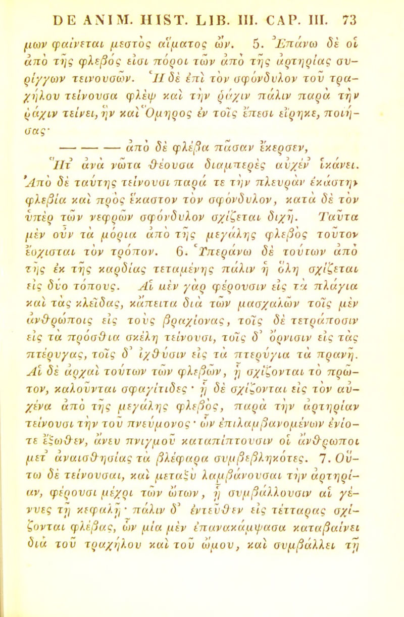 μων φαίνεται μεστός αίματος ών. 5. Επάνω δέ οί από της φλεβός εισι πόροι των απο της αρτηρίας αν- ρί·/·/ων τεινονοων. Ίΐ δέ επί τον σφόνδυλον του τρα- χήλου τείνουσα φλέφ και την ράχιν πάλιν παρα την ράχιν τείνει, ην καιΌμηρος έν τοΊς επεσι εϊρηκε, ποιη- ΰας' «7ΐό φλέβα πασαν εκερσεν, Ήτ ανά νώτα δέουσα διαμπερές αυχέν ίκάνει. Άπό δέ ταύτης τιίνουσι παρα τε την πλευραν εκάστη* φλεβία και προς εκαστον τον αφονδυλον, κατα δέ τον νπέρ των νεφρών σφονδυλον σχίζεται διχη. Ταύτα μέν ούν τά μόρια άπο της μεγάλης φλεβός τούτον εοχισται τον τρόπον. 6. 'Τπεράνω δέ τούτων απο της εκ της καρδίας τεταμένης πάλιν η όλη σχίζεται εις δυο τόπους. Αι αέν γαρ φέρονσιν εϊς τη πλάγια και τάς κλείδας, καπειτα διά των μασχαλών τοις μέν αν&ρωποις είς το υς βραχίονας, τοΊς δέ τετράποσιν είς τα πρόα&ια σκέλη τείνουσι, τοις δ' όρνισιν είς τάς πτέρυγας, τοϊς ύ' ίχδύσιν εις τα πτερύγια τά πρανή. Αι δέ αρχαί τούτων των φλεβών, ή σχίζονται το πρώ- τον, καλούνται σφαγίτιδες ■ ή δέ σχίζονται είς τον αυ- χένα από της μεγάλης φλεβός, παρά την άρτηρίαν τείνουσι την του πνεύμονος' ών έπιλαμβανομίνων ενίο- τε ε'ξωϋ-εν, άνευ πνιγμού καταπίπτουσιν οί άν&ρωποι μετ αναισ&ησίας τά βλέφαρα σνμβεβληκοτες. 7. Ού- τω δέ τείνουααι, και μεταξύ λαμβάνουσαι την άρτηρί- αν, φέρονσι μέχρι των ωτων, η σνμβαλλουσιν αί γέ- ννες τη κεφαλή · πάλιν δ' εντεύϋεν είς τέτταρας σχί- ζονται φλέβας, ών μία μέν ϊπανακαμψααα καταβαίνει δια τού τράχηλου και του ώμον, και συμβάλλει τη