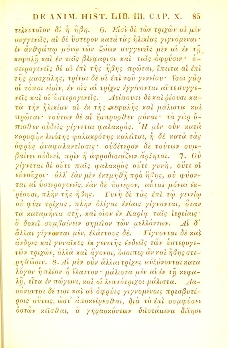 τελευτάΐον δέ ή ήβη. 6. Εισϊ δέ των τοίχων αί μίν ανγγενεϊς, αί δέ ύστερον χατά τας ηλικίας γιγνομεναι · έν αν&ρω7ΐω μονω των ζωων συγγενείς μέν αί έν τη κεφαλή χαΐ έν ταϊς βλεφαρίσι χαϊ ταίς όφρύσιν 1 υ- ατερογενείς δε αί έπϊ της ήβης πρώται, έπειτα αί έπϊ της μασχάλης, τρίται δέ αί έπϊ του γενείυυ' ίσοι γαρ οί τόποι είση', εν οίο αί τρίχες (/γίνονται α'ί τε συγγε- νείς χ αϊ αί ύστερογενείς. Αείπουσι δέκαϊ ρέουσι χα- τα την ήλικίαν αί έκ της & εφ αλί] ς χαϊ μάλιστα χαϊ πρώτα».· τούτων δέ αί εμπροσ&εν μόναι· τα γάρ ό- πισθεν ονδιις γίγνεται φαλακρός. '/Ζ μέν ονν χατά χορνφην λειότης φαλακρότης καλείται,, η δέ χατα τας όφρϋς αναφαλαντίασις' ούδέτερον δέ τούτων συμ- βαίνει ούδενϊ, πρϊν η άφροδισιάζειν άρξηται. 7. Ον γίγνεται 8ε οντε πιιϊς φαλακρός ούτε γυνή, ούτε οί ευνούχοι· «λλ' εάν μέν έκτμηθή προ 'ήβης, ον φύον- ται αί νστερογενείς, έαν δέ ύστερον, αύται μόναι εκ- ρέουσι, πλην της ή3ης. Γυνή δέ τάς έπϊ τω γενείω ού φύει τρίχας, πλην όλίγαι ε'νίαις γίγνονται, όταν τα καταμήνια στη, χαϊ ο'ιον έν Καρία τοις ίερείαις ' ο δοχεϊ σνμβαίνειν σημεϊην των μελλόντων. Αί δ άλλαι γίγνονται μέν, έλάττους δέ. Γίγνονται δέ καϊ ανδοες καϊ γυναίκες εκ γενετής ενδεείς των νστερογε- νων τριχών, άλλα καϊ άγονοι, 'όσοιπερ άν καϊ ήβης ατε- ρη&ωσιν. Χ.Λί μέν ονν άλλαιτρίχες α.ύξάνονταικατα λογον ηπλέον ή Άαττον μάλιστα μέν αί εν τη κεφα- λή, είτα έν πώγωνι, χαϊ οί λεπτότριχοι μάλιστα. /1α- αννονται δέ τισι καϊ αί οφρύες γιγνομένοις πρεσβυτέ- ροις όντως, ώστ αποκείρεσΟ αι, διά τό έπϊ αυμφνσει οστών κεΊσΰαι, α γηρασκόντων διϊοτααενα διίησι