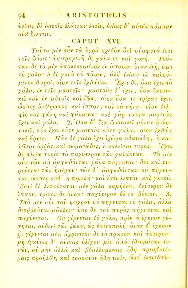 νε'ιοις δέ οστοΐς έλαττων εστίν, ενίοις <5' αυτών πάμπαν ουΛ ενεστιν. οΑΡυτ χνι. Ταιτα μέν ονν τα νγρά σχεδόν άεϊ σίμφυτά ε'στι Ίοϊς ζώοις · νστερογενη δε γαλα τε χαι γονή. Τού- των δέ το μεν άποχεχριμίνον εν απασιν, Όταν ένή, ε<αι το γαλα' η δε γονη ου πασιν, αλλ ενίοις οΐ καλού- μενοι ϋοοοΐ, οίον τοΊς \χ&ναιν. Εχει δε, οοα εχει το γαλα, εν το~ις μαστόίς· μαστούς δ εχει, όσα ζοιοτο- χεϊ χαι εν αύτοίς χαϊ ΐξω, ο'ιον όσα τε τρίχας εχει, ώσπερ άν&ρωπος χαι 'ίππος, χαϊ τα χήτη, ο'ιον δελ- φϊς χαϊ φωχη χαϊ φάλαινα· χαϊ γαρ ταύτα μαστούς εχει χαϊ γάλα. 2. Οσα <5' ί'ξω ζωοτοχει μόνον ι] ωο- τοχεϊ, ονχ εχει οντε μαστούς ούτε γάλα, ο'ιον ιχ&Λ · χαϊ όρνις. Παν δέ γάλα Ι'χει Ίχώρα υδαιο)δη , ό χα- λεϊται ορρός,χαϊ σο)ματωδες, ο καλείται τυρός. Εχει δέ πλείω τυρον το παχυτερον των γαλαχτων. Το μεν οΰν των μη άμφωδόντων γάλα πηγνυταΐ' διό χαϊ τν- ρεύεται των τ,μέρων ■ των δ' άμφωδόντων ού πηγνν- ται, ώσπερ ούδ% η πιμελη' χαι 'έστι λεπτον χαϊ γλνχν. Ίΐστϊ δε λεπτότατον μεν γάλα χαμηλού, δεύτερον δέ ίππου, τρίτον δέ όνον παχυτερον δέ το βοειον. 3. 'Τπό μέν ούν τοϋ ψυχρού ού πήγνυται τό γάλα, άλλα διορόουται μάλλον νπο δέ τού πυρός πηγνυται χαϊ παχννεται. θύ γίγνεται δέ γαλα, πρίν ή έ'γχυον γέ- νηται, ούδενϊ των ζώων, ώς έπιτοπολύ· όταν όΓ ί'γχυον η, γίγνεται μέν, άχρηστον δέ το πρώτον χαϊ νστερον μη έγχΰοις δ' ο'υσαις ολίγον μέν από έδίαμάτων τι- νών, ού μην άλλα χαι βδαλλομέναις ηδη πρεαβυτί- (>αις προηλχ/ε, χαι τοσούτον ηδη τισϊν, ώατ έχτιτ&εν -