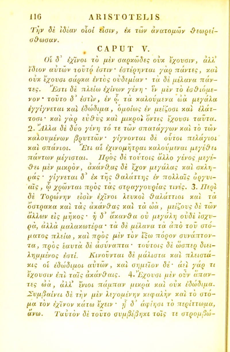 110 ΛΙΙΙδΤΟΤΕΙ,Ιδ Την δέ ιδίαν οίοι είαιν, ιχ των άνατομων &εωρεί- σΟ-ωσαν. Ο Α ρ υ Τ V. φ Οι δ έχϊνοι τυ μεν σαρκώδες ονχ ΐχοναιν, άλλ' ϊδιυν αυτών τουτρ έστιν' εατέρηνται γαρ πάντες, χαι ονχ εχουσι ααρχα εντός ονδεμίαν ■ τ« <5ί μέλανα πάν- τες. £στι δέ πλείω έχίνων γένη · εν μεν το έα&ιόαε- νον' τοΰτο <5' εστίν, έν ο· τα καλούμενα ώα μεγάλα έγγίγνεται χαι εδώδιμα, όμοΐως εν μείζοοι χαι έλάτ- τοσι· χαϊ γαρ εν&υς χαι μιχροί οντες εχονσι ταύτα. 2· Αλλα δε δυο γένη τό τε των σπατάγγων χαϊ το των καλουμένων βρυττων ' γίγνονται δέ ούτοι πελαγιοι χαι σπάνιοι. Ετι αϊ ε'χινομητραι χαλούμεναι μεγέ&ιι πάντων μέγισται. Προς δέ τούτοις άλλο γένος μεχέ- ■&ει μεν μιχρον, άχάν&ας δέ Ι'χον μεγάλα; χαι σν.λη- ράς · γ'ιγνεται εκ της δαλάττης έν πολλαΐς ΰργυι- αϊς , ω χρώνται προς τας ατραγγονρίας τινές. 3. Περί δέ Τορωνην εισιν έχϊνοι λευχοϊ ΰαλαττιοι χαι τα οστραχα χαι τάς άχάν&ας χαι τα ώα, μείζους δέ των άλλων εις μηχος' η δ άχανθα ού μεγάλη ούδέ Ισχυ- ρά, αλλά μαλαχωτέρα ' τα δέ μέλανα τα απο τον στό- ματος πλείω, χαι προς μέν τον £$ω πορον σνναπτον- τα, προς έαυτα δέ άσύναπτα · τούτοις δέ ωαπερ διει- λημμένος έστί. Κινούνται δέ μάλιστα χαι πλειστα- κι? οι έδώδιμοι αύτων, χαι σημιΐον δέ' άη γάρ τι εχουσιν επί ταϊς άχαν&αις. 4· Εχουσι μέν οΰν άπαν- τες ώα, άλλ' 'ένιοι πάμπαν μιχρα χαϊ ούχ εδώδιμα. Συμβαίνει δε την μεν λεγομένην χεψαλην χαι το στό- μα τον έχϊνον χάτω εχειν · ή δ' άφΐηαι το περίττωμα, ανω. Ί'αύιόν δέ τούτο αυμβέβηχι τοις τε στρομβώ-