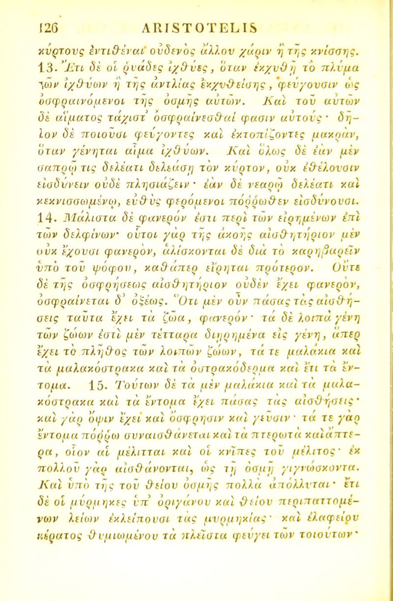 χνρτονς εντιθέναι ονδενος άλλον χάριν η της κνίσσης. 13· £τι δέ οι ρναδες Ιχθνες , 'ϋτυ.ν ίχχυϋη το πλίμα ~ναν ΊχΟυων η της αντλίας εν.χνθείσης , φενγονσιν ως υαφραινόμενοι της οσμής αυτών. Και τον αυτοιν δε αίματος τάχιστ' όσφραίνεσθαί φασιν αυτούς' δη- ϊον δε ποιονσι φενγοντες και έχτοπίζοντες μαχραν, όταν γένηται α'ιμα ιχϋυων. Και ολως δέ ϊαν μεν σαπρω τις διλέατι δελεάσι] τον χνρτον, ουκ έθέλονοιν εΐαδυνειν ονδέ πλησιάζει · έαν δέ νεαρω διλέατι χα* κεκνισσωμένω, εν&νς φερόμενοι πόρρωθεν είσδύνουοι. 14· Άίαλιστα δέ φανερό ν έστι περϊ των είρημίνων έπ} των δελφίνων ούτοι γαρ της άκοης αίσθητηριον με» ουκ εχουσι φανερον, άλίσκονται δέ δια το καρηβαρείν νπο τον ψόφου, καθάπερ είρηται πρότερον. Οντε δέ της οσφρήσεως αίσθητηριον ουδέν ε/ει φανερον, όσφραίνεται δ οξέως. Οτι μέν ονν πάσας τα ς αισθή- σεις ταντα έχει τα ζωα, φανερον τα δέ λοιπά γένη των ζωων εστί μέν τέτταρα διηρημένα εις γένη, κπερ έχει το πλήθος των λοιπών ζώων, τά τε μαλάκια και τα μαλακόστρακα και τα οστρακόδερμα και ετι τα έν- τομα. 15· Τούτων δέ τα μέν μαλάκια και τα μαλα- κόστρακα και τα ί'ντομα Ι'χει πάσας τ«ς αισθήσεις ' χαϊ γαρ Όψιν 'εχεί και όσφρησιν χαϊ γινσιν τα τε γαρ έντομα πόρρω συναισθάνεταιχαίτα πτερωτά χαϊαπτε- ρα, ο'ιον αι μέλιτται και οι κνϊπες του μέλιτος- έκ πολλού γαρ αισθάνονται, ως τ», όσμη γιγνωακοντα. Και υπό της τοϋ θείου οσμής πολλά άπόλλνται· ετι δέ οι μΰρμηκες υπ όριγάνον και θείου περιπαττομέ- νων λείϋΐν εκλείπουσι τας μνρμηκίας' χαϊ ελαφείον κίοατος θ νμιωμϊνου τά πλείστα φεύγει των τοιούτων