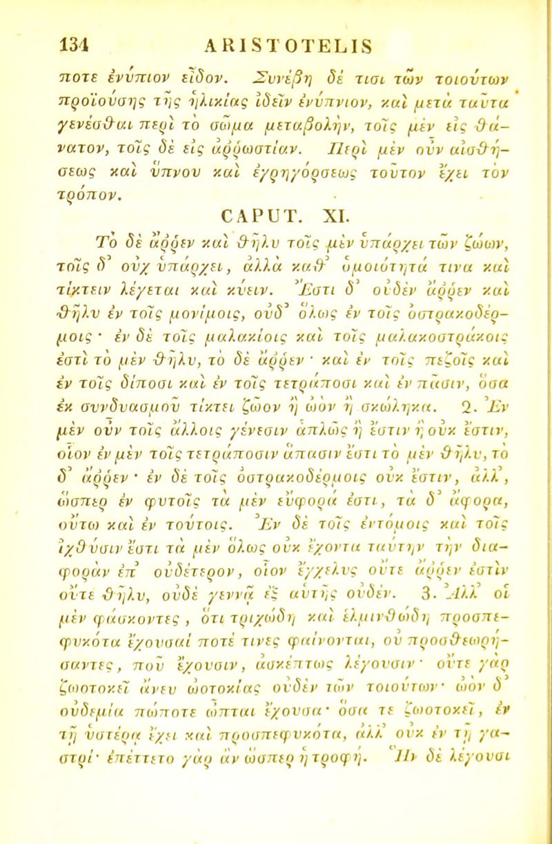 ποτε ένύπιον είδον. Συνέβη δέ τισι των τοιούτων προϊούσης της ηλικίας ιδέϊν ένύπνιον, καϊ μετά ταύτα γενέσ&σ.ι περϊ το σωμα μεταβολην, τοις μεν εις θά- νατον, τοϊς δέ εις άρρωστίαν. Περί μέν ονν αισ&ή- σεως καϊ νπνου καϊ έγρηγόρσεως τούτον εχιι τον τρόπον. ΟΑΡυτ. χι. Το (5ε άρρεν καϊ -&ηλυ τοΊς μέν υπάρχει των ζωών, τόϊς δ' ονχ υπάρχει, αλλά κα& ομοιότητα τινα και τίκτειν λέγεται καϊ κνειν. Έστι δ' οιδέν άρρεν και %ληλν έν τοΊς μονίμοις, ούδ' ολως εν τοίς Όστυακοδέρ- μοις · έν δέ τοις μαλακίοις και τοις μαλακόστρακοι; εστί το μέν &ηλν, το δέ άρρεν ' και έν τοϊς ΓΓί.'οίί και έν τοις δίποοι και έν το7ς τετραπουι και έν πασιν, όσα έκ συνδυασμού τίκτει ζωον η ωυν η σκώληκα. 1. Έν μέν ονν τοις άλλοις '/ένεσιν άπλώς ι) εστίν ι; ουκ ΐοτιν, ο'ιον έν μέν τοις τετράποσιν άπααιν 'ίστι το μέν χΤηλυ,το (5' άρρεν ' έν δέ το7ς όυτρακοδέρμοις ουκ εστίν, αλλ , ωσπερ έν φυτόϊς τά μέν εύφορα έστι, τά δ' άφορα, οΰτο) καϊ έν τούτοις. Έν δέ τοις έντόμοις καϊ το7ς ίχΟ ύσιν 'έστι τά μέν όλως ουκ έχοντα ταντην την δια- ψοράν έπ ονδέτερον, ο'ιον ϊ/χελνς ούτε αρόεν έατϊν οϊτε ϋϊβν, ουδέ γεννά έ'ϊ αντης ουδέν. 3· -Αλλ οί μέν φάσκοντες , ότιτριχώδη καϊ 'ελμινϋοιδη προσττε- ψνκότα εχονσαί ποτέ τίνες φαίνονται, ου προο&εωρη- ααντες, που εχουαιν, άσκέπτως λέγονσιν οντε γαρ 'ζωοτοκίΐ άνευ ωοτοκίας ουδέν των τοιούτων ωον δ ουδεμία πωττοτε ωπται εχονσα· όσα τε ζα)οτοκε7, ίν τη υστέρα εχει καϊ προσπεφνκοτα, αλλ ουκ έν τη γα~ υτρί· έπέττετο γάρ άν ωσπερ ητρυφ ή. 11* δέ λεγουσι